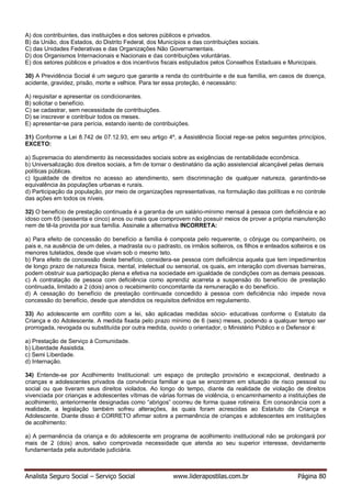 Analista Seguro Social – Serviço Social www.liderapostilas.com.br Página 80
A) dos contribuintes, das instituições e dos setores públicos e privados.
B) da União, dos Estados, do Distrito Federal, dos Municípios e das contribuições sociais.
C) das Unidades Federativas e das Organizações Não Governamentais.
D) dos Organismos Internacionais e Nacionais e das contribuições voluntárias.
E) dos setores públicos e privados e dos incentivos fiscais estipulados pelos Conselhos Estaduais e Municipais.
30) A Previdência Social é um seguro que garante a renda do contribuinte e de sua família, em casos de doença,
acidente, gravidez, prisão, morte e velhice. Para ter essa proteção, é necessário:
A) requisitar e apresentar os condicionantes.
B) solicitar o benefício.
C) se cadastrar, sem necessidade de contribuições.
D) se inscrever e contribuir todos os meses.
E) apresentar-se para perícia, estando isento de contribuições.
31) Conforme a Lei 8.742 de 07.12.93, em seu artigo 4º, a Assistência Social rege-se pelos seguintes princípios,
EXCETO:
a) Supremacia do atendimento às necessidades sociais sobre as exigências de rentabilidade econômica.
b) Universalização dos direitos sociais, a fim de tornar o destinatário da ação assistencial alcançável pelas demais
políticas públicas.
c) Igualdade de direitos no acesso ao atendimento, sem discriminação de qualquer natureza, garantindo-se
equivalência às populações urbanas e rurais.
d) Participação da população, por meio de organizações representativas, na formulação das políticas e no controle
das ações em todos os níveis.
32) O benefício de prestação continuada é a garantia de um salário-mínimo mensal à pessoa com deficiência e ao
idoso com 65 (sessenta e cinco) anos ou mais que comprovem não possuir meios de prover a própria manutenção
nem de tê-la provida por sua família. Assinale a alternativa INCORRETA:
a) Para efeito de concessão do benefício a família é composta pelo requerente, o cônjuge ou companheiro, os
pais e, na ausência de um deles, a madrasta ou o padrasto, os irmãos solteiros, os filhos e enteados solteiros e os
menores tutelados, desde que vivam sob o mesmo teto.
b) Para efeito de concessão deste benefício, considera-se pessoa com deficiência aquela que tem impedimentos
de longo prazo de natureza física, mental, intelectual ou sensorial, os quais, em interação com diversas barreiras,
podem obstruir sua participação plena e efetiva na sociedade em igualdade de condições com as demais pessoas.
c) A contratação de pessoa com deficiência como aprendiz acarreta a suspensão do benefício de prestação
continuada, limitado a 2 (dois) anos o recebimento concomitante da remuneração e do benefício.
d) A cessação do benefício de prestação continuada concedido à pessoa com deficiência não impede nova
concessão do benefício, desde que atendidos os requisitos definidos em regulamento.
33) Ao adolescente em conflito com a lei, são aplicadas medidas sócio- educativas conforme o Estatuto da
Criança e do Adolescente. A medida fixada pelo prazo mínimo de 6 (seis) meses, podendo a qualquer tempo ser
prorrogada, revogada ou substituída por outra medida, ouvido o orientador, o Ministério Público e o Defensor é:
a) Prestação de Serviço à Comunidade.
b) Liberdade Assistida.
c) Semi Liberdade.
d) Internação.
34) Entende-se por Acolhimento Institucional: um espaço de proteção provisório e excepcional, destinado a
crianças e adolescentes privados da convivência familiar e que se encontram em situação de risco pessoal ou
social ou que tiveram seus direitos violados. Ao longo do tempo, diante da realidade de violação de direitos
vivenciada por crianças e adolescentes vítimas de várias formas de violência, o encaminhamento a instituições de
acolhimento, anteriormente designadas como “abrigos” ocorreu de forma quase rotineira. Em consonância com a
realidade, a legislação também sofreu alterações, às quais foram acrescidas ao Estatuto da Criança e
Adolescente. Diante disso é CORRETO afirmar sobre a permanência de crianças e adolescentes em instituições
de acolhimento:
a) A permanência da criança e do adolescente em programa de acolhimento institucional não se prolongará por
mais de 2 (dois) anos, salvo comprovada necessidade que atenda ao seu superior interesse, devidamente
fundamentada pela autoridade judiciária.
 