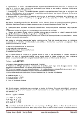 Analista Seguro Social – Serviço Social www.liderapostilas.com.br Página 81
b) A permanência da criança e do adolescente em programa de acolhimento institucional não se prolongará por
mais de 1 (um) ano, salvo comprovada necessidade que atenda ao seu superior interesse, devidamente
fundamentada pela autoridade judiciária.
c) A permanência da criança e do adolescente em programa de acolhimento institucional não se prolongará por
mais de 6 (seis) meses, salvo comprovada necessidade que atenda ao seu superior interesse, devidamente
fundamentada pela autoridade judiciária.
d) A permanência da criança e do adolescente em programa de acolhimento institucional será conforme a sua
necessidade e enquanto a possibilidade de reintegração familiar ou colocação em família substituta não seja
viável.
35) O título II do Código de Ética dos Assistentes Sociais trata dos direitos e das responsabilidades gerais do
Assistente Social. As afirmativas abaixo correspondem aos deveres do Assistente Social, EXCETO:
a) Desempenhar suas atividades profissionais com eficiência e responsabilidade, observando a legislação em
vigor.
b) Utilizar seu número de registro no Conselho Regional no exercício da profissão.
c) Fornecer a população usuária, quando solicitado, informações concernentes ao trabalho desenvolvido pelo
Serviço Social e às suas conclusões, resguardado o sigilo profissional.
d) Participar de programas de socorro à população em situação de calamidade pública, no atendimento e defesa
de seus interesses e necessidades.
36) Dentre os princípios fundamentais regidos pelo Código de Ética dos Assistentes Sociais de 13.03.93 é
considerado como valor ético central e das demandas políticas a ela inerentes – autonomia, emancipação e plena
expansão dos indivíduos sociais:
a) Defesa do aprofundamento da democracia.
b) Reconhecimento da Liberdade.
c) Defesa intransigente dos direitos humanos.
d) Garantia do pluralismo.
37) O Sistema Único de Saúde (SUS), gestado desde os anos 70 pelo Movimento da Reforma Sanitária e
inserido, em 1988, na Constituição Federal, é uma política pública de caráter inclusivo e a maior reforma de
Estado em andamento no Brasil. É competência da direção nacional do Sistema Único de Saúde:
Assinale a opção CORRETA:
I) Formular, avaliar e apoiar políticas de alimentação e nutrição;
II) Participar da definição de normas e mecanismos de controle, com órgão afins, de agravo sobre o meio
ambiente ou dele decorrentes, que tenham repercussão na saúde humana;
III) Promover articulação com os órgãos educacionais e de fiscalização do exercício profissional, bem como com
entidades representativas de formação de recursos humanos na área de saúde;
IV) Controlar e fiscalizar procedimentos, produtos e substâncias de interesse para a saúde.
a) Somente os itens I e II.
b) Somente os itens I, II e III.
c) Somente os itens I e IV.
d) Todos os itens estão corretos.
38) “Dispõe sobre a participação da comunidade na gestão do Sistema Único de Saúde (SUS) e sobre as
transferências intergovernamentais de recursos financeiros na área da saúde e dá outras providências”. Estamos
nos referindo a lei:
Assinale a opção CORRETA.
a) Lei 8.080 de 19.09.90.
b) Lei 8.142 de 28.12.90.
c) Lei 8.742 de 07.12.93.
d) Lei 8.069 de 13.07.90.
39) A estratégia de Saúde da Família visa à reorganização da Atenção Básica no País, de acordo com os
preceitos do Sistema Único de Saúde. Além dos princípios gerais da Atenção Básica, dentre as especificidades da
 