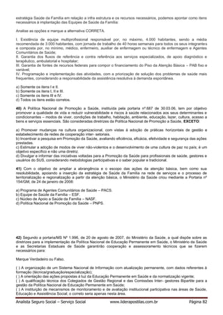 Analista Seguro Social – Serviço Social www.liderapostilas.com.br Página 82
estratégia Saúde da Família em relação a infra estrutura e os recursos necessários, podemos apontar como itens
necessários à implantação das Equipes de Saúde da Família:
Analise as opções e marque a alternativa CORRETA.
I. Existência de equipe multiprofissional responsável por, no máximo, 4.000 habitantes, sendo a média
recomendada de 3.000 habitantes, com jornada de trabalho de 40 horas semanais para todos os seus integrantes
e composta por, no mínimo, médico, enfermeiro, auxiliar de enfermagem ou técnico de enfermagem e Agentes
Comunitários de Saúde;
II. Garantia dos fluxos de referência e contra referência aos serviços especializados, de apoio diagnóstico e
terapêutico, ambulatorial e hospitalar;
III. Garantia de fontes de recursos federais para compor o financiamento do Piso da Atenção Básica – PAB fixo e
variável;
IV. Programação e implementação das atividades, com a priorização de solução dos problemas de saúde mais
frequentes, considerando a responsabilidade da assistência resolutiva à demanda espontânea.
a) Somente os itens I e II.
b) Somente os itens I, II e III.
c) Somente os itens III e IV.
d) Todos os itens estão corretos.
40) A Política Nacional de Promoção a Saúde, instituída pela portaria nº.687 de 30.03.06, tem por objetivo
promover a qualidade de vida e reduzir vulnerabilidade e riscos à saúde relacionados aos seus determinantes e
condicionantes – modos de viver, condições de trabalho, habitação, ambiente, educação, lazer, cultura, acesso a
bens e serviços essenciais. São consideradas diretrizes da Política Nacional de Promoção a Saúde, EXCETO:
a) Promover mudanças na cultura organizacional, com vistas à adoção de práticas horizontais de gestão e
estabelecimento de redes de cooperação inter- setoriais.
b) Incentivar a pesquisa em Promoção da Saúde, avaliando eficiência, eficácia, efetividade e segurança das ações
prestadas.
c) Estimular a adoção de modos de viver não-violentos e o desenvolvimento de uma cultura de paz no país; é um
objetivo específico e não uma diretriz.
d) Divulgar e informar das iniciativas voltadas para a Promoção da Saúde para profissionais de saúde, gestores e
usuários do SUS, considerando metodologias participativas e o saber popular e tradicional.
41) Com o objetivo de ampliar a abrangência e o escopo das ações da atenção básica, bem como sua
resolubilidade, apoiando a inserção da estratégia de Saúde da Família na rede de serviços e o processo de
territorialização e regionalização a partir da atenção básica, o Ministério da Saúde criou mediante a Portaria nº
154/GM, de 24 de janeiro de 2008:
a) Programa de Agentes Comunitários de Saúde – PACS.
b) Equipe de Saúde da Família – ESF.
c) Núcleo de Apoio a Saúde da Família – NASF.
d) Política Nacional de Promoção da Saúde – PNPS.
42) Segundo a portaria/MS Nº 1.996, de 20 de agosto de 2007, do Ministério da Saúde, a qual dispõe sobre as
diretrizes para a implementação da Política Nacional de Educação Permanente em Saúde, o Ministério da Saúde
e as Secretarias Estaduais de Saúde garantirão cooperação e assessoramento técnicos que se fizerem
necessários para:
Marque Verdadeiro ou Falso.
( ) A organização de um Sistema Nacional de Informação com atualização permanente, com dados referentes à
formação (técnica/graduação/especialização);
( ) A orientação das ações propostas à luz da Educação Permanente em Saúde e da normatização vigente;
( ) A qualificação técnica dos Colegiados de Gestão Regional e das Comissões Inter- gestores Bipartite para a
gestão da Política Nacional de Educação Permanente em Saúde;
( ) A instituição de mecanismos de monitoramento e de avaliação institucional participativa nas áreas de Saúde,
Educação e Assistência Social; o correto seria apenas nesta área.
 