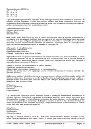 Analista Seguro Social – Serviço Social www.liderapostilas.com.br Página 83
Marque a alternativa CORRETA:
a) V – V – F – F
b) V –V – V – F
c) V – V –V – V
d) V – F – F – F
43) O modo de produção capitalista, o processo de industrialização e consequente surgimento do operariado e da
burguesia industrial estabeleceu o conflito entre capital e trabalho, onde ações fragmentadas e pontuais não
correspondiam à necessidade da crescente demanda social, a qual trazia em seu bojo um conjunto de problemas
políticos, sociais e econômicos. Tais características remetem:
a) Movimento de Reconceituação.
b) Estado Intervencionista.
c) Welfare State.
d) Questão Social.
44) A crítica a qual o Serviço Social faz sobre si mesmo, pondo-se como objeto de pesquisa, questionando-se e
investigando-se, e, que segundo José Paulo Netto corresponde a “um processo global que envolveu a profissão
como um todo e que configuram perspectivas diversificadas, implicando na construção de um pluralismo
profissional radicado em procedimentos diferentes que embasam a legitimação prática e a validação teórica,
assim como as matrizes teóricas a que elas se aprendem” é identificado por:
a) Perspectiva de Intenção de ruptura.
b) Perspectiva Modernizadora.
c) Movimento de Reconceituação.
d) Modelo Psicossocial de Serviço Social de Caso.
45) O profissional de Serviço Social historicamente está inserido na divisão sócio técnica do trabalho no interior
das estruturas produtivas, por ser um profissional que atua na relação direta com os usuários através da
formulação, gestão e execução de políticas públicas. Desta forma, para além dos serviços úteis oferecidos à
população o trabalho do Assistente Social tem:
a) Efeito na produção e/ou na redistribuição do valor da mais valia.
b) Reforçado a subjetividade dos sujeitos.
c) Desvinculado o compromisso ético político com os interesses coletivos.
d) Defesa dos direitos sociais junto à população usuária em detrimento das especificidades da profissão e dos
interesses do capital.
46) Demarcou o padrão industrial do pós-guerra, complementado com políticas anticíclicas levadas a efeito pelo
Estado, impulsionadoras do crescimento econômico. Sua base de organização do processo produtivo implicava a
produção em série e em massa para o consumo massivo, com uma rígida divisão de tarefas entre executores e
planejadores. Este processo constitui:
a) Toyotismo.
b) Acumulação Flexível.
c) Fordismo.
d) Keynesianismo.
47) Consiste numa organização político econômica oposta às concepções neoliberalistas, fundamentada na
afirmação do Estado como agente indispensável de controle da economia, com o objetivo de conduzir a um
sistema de pleno emprego. Teve forte influência na renovação das teorias clássicas e na reformulação da política
de livre mercado, defendendo a intervenção do Estado na economia e atribuindo-lhe o dever de introduzir e/ou
ampliar os programas sociais destinados à população, comprometendo-se com o desenvolvimento de políticas
sociais. Esta teoria pode ser identificada pelo (a):
a) Capitalismo.
b) Keynesianismo.
c) Globalização.
d) Social democracia.
48) Surgiu na segunda metade do século XIX, tendo como precurssores Franz Brentano e Edmund Husserl,
propôs a extinção da separação entre sujeito e objeto e foi definido como uma volta as coisas mesmas, aquilo que
 