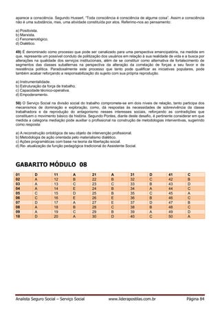 Analista Seguro Social – Serviço Social www.liderapostilas.com.br Página 84
aparece a consciência. Segundo Husserl, “Toda consciência é consciência de alguma coisa”. Assim a consciência
não é uma substância, mas, uma atividade constituída por atos. Referimo-nos ao pensamento:
a) Positivista.
b) Marxista.
c) Fenomenológico.
d) Dialético.
49) É denominado como processo que pode ser canalizado para uma perspectiva emancipatória, na medida em
que, representa um possível conduto de politização dos usuários em relação à sua realidade de vida e a busca por
alterações na qualidade dos serviços institucionais, além de se constituir como alternativa de fortalecimento de
segmentos das classes subalternas na perspectiva da alteração da correlação de forças a seu favor e de
resistência política. Paradoxalmente este processo que tanto pode qualificar as iniciativas populares, pode
também acabar reforçando a responsabilização do sujeito com sua própria reprodução.
a) Instrumentalidade.
b) Estruturação da força de trabalho.
c) Capacidade técnico-operativa.
d) Empoderamento.
50) O Serviço Social na divisão social do trabalho compromete-se em dois níveis de relação, tanto participa dos
mecanismos de dominação e exploração, como, dá respostas às necessidades de sobrevivência da classe
trabalhadora e da reprodução do antagonismo nesses interesses sociais, reforçando as contradições que
constituem o movimento básico da história. Segundo Pontes, diante deste desafio, é pertinente considerar em que
medida a categoria mediação pode auxiliar o profissional na construção de metodologias interventivas, sugerindo
como resposta:
a) A reconstrução ontológica de seu objeto de intervenção profissional.
b) Metodologia de ação orientada pelo materialismo dialético.
c) Ações programáticas com base na teoria da libertação social.
d) Re- atualização da função pedagógica tradicional do Assistente Social.
GABARITO MÓDULO 08
01 D 11 A 21 A 31 D 41 C
02 A 12 B 22 B 32 C 42 B
03 A 13 C 23 C 33 B 43 D
04 A 14 E 24 B 34 A 44 C
05 C 15 D 25 B 35 C 45 A
06 C 16 E 26 E 36 B 46 C
07 D 17 A 27 E 37 D 47 B
08 A 18 B 28 C 38 B 48 C
09 A 19 C 29 B 39 A 49 D
10 D 20 A 30 D 40 C 50 A
 