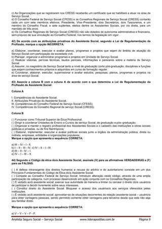 Analista Seguro Social – Serviço Social www.liderapostilas.com.br Página 9
c) As Organizações que se registrarem nos CRESS receberão um certificado que as habilitará a atuar na área de
Serviço Social.
d) O Conselho Federal de Serviço Social (CFESS) e os Conselhos Regionais de Serviço Social (CRESS) contarão
cada um com sete membros efetivos: Presidente, Vice–Presidente, dois Secretários, dois Tesoureiros, e um
membro do Conselho Fiscal, e sete suplentes, eleitos dentre os Assistentes Sociais, por via direta, para um
mandato de três anos.
e) Os Conselhos Regionais de Serviço Social (CRESS) não são dotados de autonomia administrativa e financeira,
sem prejuízo de sua vinculação ao Conselho Federal, nos termos da legislação em vigor.
42) De acordo com as atribuições privativas do Assistente Social, segundo a Lei de Regulamentação da
Profissão, marque a opção INCORRETA:
a) Elaborar, coordenar, executar e avaliar planos, programas e projetos que sejam do âmbito de atuação do
Serviço Social com participação da sociedade civil.
b) Planejar, organizar e administrar programas e projetos em Unidade de Serviço Social.
c) Realizar vistorias, perícias técnicas, laudos periciais, informações e pareceres sobre a matéria de Serviço
Social.
d) Assumir, no magistério de Serviço Social tanto a nível de graduação como pós-graduação, disciplinas e funções
que exijam conhecimentos próprios e adquiridos em curso de formação regular.
e) Coordenar, elaborar, executar, supervisionar e avaliar estudos, pesquisas, planos, programas e projetos na
área de serviço Social.
43) Associe a coluna B com a coluna A de acordo com o que determina a Lei de Regulamentação da
Profissão de Assistente Social:
Coluna A
I. Competências do Assistente Social;
II. Atribuições Privativas do Assistente Social;
III. Competências do Conselho Federal de Serviço Social (CFESS);
IV. Competências do Conselho Regional de serviço Social (CRESS).
Coluna B
( ) Funcionar como Tribunal Superior de Ética Profissional;
( ) Dirigir e coordenar Unidades de Ensino e Cursos de serviço Social, de graduação e pós–graduação;
( ) Organizar e manter o registro profissional dos Assistentes Sociais e o cadastro das instituições e obras sociais
públicas e privadas, ou de fins filantrópicos;
( ) Elaborar, implementar, executar e avaliar políticas sociais junto a órgãos da administração pública, direta ou
indireta, empresas, entidades e organizações populares;
Marque a opção que apresenta a sequência CORRETA:
a) III – IV – I - II.
b) I – II – III - IV. c) IV – II – I - III.
d) III – II - IV – I.
e) IV – I – III – II.
44) Segundo o Código de ética do/a Assistente Social, assinale (V) para as afirmativas VERDADEIRAS e (F)
para as FALSAS:
( ) A defesa intransigente dos direitos humanos e recusa do arbítrio e do autoritarismo consiste em um dos
Princípios Fundamentais do Código de Ética do/a Assistente Social.
( ) Compete ao Conselho Federal de Serviço Social: Introduzir alteração neste código, através de uma ampla
participação da categoria, num processo desenvolvido em ação conjunta com os Conselhos Regionais.
( ) É vedado ao/à assistente social: exercer sua autoridade de maneira a limitar ou cercear o direito do/a usuário/a
de participar e decidir livremente sobre seus interesses.
( ) Constitui direito do Assistente Social: Bloquear o acesso dos usuários/a aos serviços oferecidos pelas
instituições.
( ) É vedado ao/à assistente social: aproveitar-se de situações decorrentes da relação assistente social – usuário/a
para obter vantagens pessoais, sendo permitido somente obter vantagens para terceiros desde que este não seja
seu familiar direto.
Marque a opção que apresenta a sequência CORRETA:
a) V – V – V – F - F.
 
