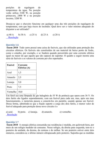 posições de regulagem da
temperatura da água. Na posição
verão utiliza 2100 W, na posição
primavera, 2400 W e na posição
inverno, 3200 W.
Deseja-se que o chuveiro funcione em qualquer uma das três posições de regulagem de
temperatura, sem que haja riscos de incêndio. Qual deve ser o valor mínimo adequado do
disjuntor a ser utilizado?
a) 40 A b) 30 A c) 25 A d) 23 A e) 20 A
Resolução
Questão 1.6
Enem 2010 Todo carro possui uma caixa de fusíveis, que são utilizados para proteção dos
circuitos elétricos. Os fusíveis são constituídos de um material de baixo ponto de fusão,
como o estanho, por exemplo, e se fundem quando percorridos por uma corrente elétrica
igual ou maior do que aquela que são capazes de suportar. O quadro a seguir mostra uma
série de fusíveis e os valores de corrente por eles suportados.
Fusível Corrente
Elétrica (A)
Azul 1,5
Amarelo 2,5
Laranja 5,0
Preto 7,5
Vermelho 10,0
Um farol usa uma lâmpada de gás halogênio de 55 W de potência que opera com 36 V. Os
dois faróis são ligados separadamente, com um fusível para cada um, mas, após um mau
funcionamento, o motorista passou a conectá-los em paralelo, usando apenas um fusível.
Dessa forma, admitindo-se que a fiação suporte a carga dos dois faróis, o menor valor de
fusível adequado para proteção desse novo circuito é o
a) azul. b) preto. c) laranja. d) amarelo. e) vermelho.
Resolução
Questão 1.7
Enem 2010 A energia elétrica consumida nas residências é medida, em quilowatt-hora, por
meio de um relógio medidor de consumo. Nesse relógio, da direita para esquerda, tem-se o
ponteiro da unidade, da dezena, da centena e do milhar. Se um ponteiro estiver entre dois
números, considera-se o último número ultrapassado pelo ponteiro. Suponha que as medidas
 