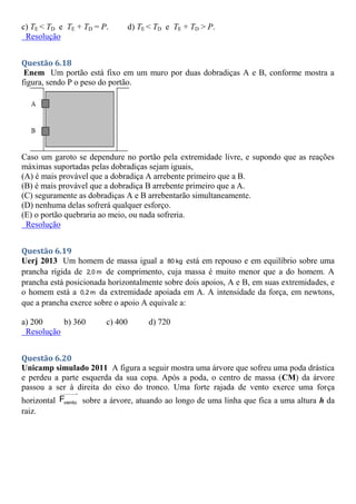 c) TE < TD e TE + TD = P. d) TE < TD e TE + TD > P.
Resolução
Questão 6.18
Enem Um portão está fixo em um muro por duas dobradiças A e B, conforme mostra a
figura, sendo P o peso do portão.
Caso um garoto se dependure no portão pela extremidade livre, e supondo que as reações
máximas suportadas pelas dobradiças sejam iguais,
(A) é mais provável que a dobradiça A arrebente primeiro que a B.
(B) é mais provável que a dobradiça B arrebente primeiro que a A.
(C) seguramente as dobradiças A e B arrebentarão simultaneamente.
(D) nenhuma delas sofrerá qualquer esforço.
(E) o portão quebraria ao meio, ou nada sofreria.
Resolução
Questão 6.19
Uerj 2013 Um homem de massa igual a 80 kg está em repouso e em equilíbrio sobre uma
prancha rígida de 2,0 m de comprimento, cuja massa é muito menor que a do homem. A
prancha está posicionada horizontalmente sobre dois apoios, A e B, em suas extremidades, e
o homem está a 0,2 m da extremidade apoiada em A. A intensidade da força, em newtons,
que a prancha exerce sobre o apoio A equivale a:
a) 200 b) 360 c) 400 d) 720
Resolução
Questão 6.20
Unicamp simulado 2011 A figura a seguir mostra uma árvore que sofreu uma poda drástica
e perdeu a parte esquerda da sua copa. Após a poda, o centro de massa (CM) da árvore
passou a ser à direita do eixo do tronco. Uma forte rajada de vento exerce uma força
horizontal vento
F sobre a árvore, atuando ao longo de uma linha que fica a uma altura h da
raiz.
 