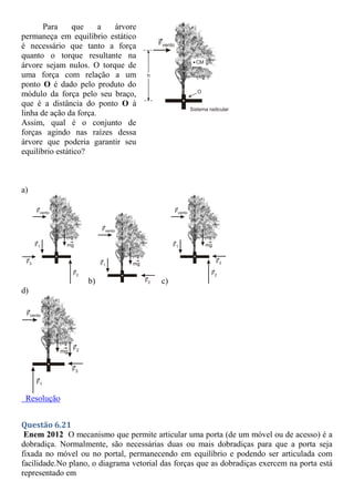 Para que a árvore
permaneça em equilíbrio estático
é necessário que tanto a força
quanto o torque resultante na
árvore sejam nulos. O torque de
uma força com relação a um
ponto O é dado pelo produto do
módulo da força pelo seu braço,
que é a distância do ponto O à
linha de ação da força.
Assim, qual é o conjunto de
forças agindo nas raízes dessa
árvore que poderia garantir seu
equilíbrio estático?
a)
b) c)
d)
Resolução
Questão 6.21
Enem 2012 O mecanismo que permite articular uma porta (de um móvel ou de acesso) é a
dobradiça. Normalmente, são necessárias duas ou mais dobradiças para que a porta seja
fixada no móvel ou no portal, permanecendo em equilíbrio e podendo ser articulada com
facilidade.No plano, o diagrama vetorial das forças que as dobradiças exercem na porta está
representado em
 