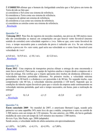 É CORRETO afirmar que o homem da Antiguidade concluiu que o Sol girava em torno da
Terra devido ao fato que:
a) considerou o Sol como seu sistema de referência.
b) considerou a Terra como seu sistema de referência.
c) esqueceu de adotar um sistema de referência.
d) considerou a Lua como seu sistema de referência.
e) considerou as estrelas como seu sistema de referência.
Resolução
Questão 7.4
Unicamp 2013 Para fins de registros de recordes mundiais, nas provas de 100 metros rasos
não são consideradas as marcas em competições em que houver vento favorável (mesmo
sentido do corredor) com velocidade superior a 2 m s. Sabe-se que, com vento favorável de
2 m s, o tempo necessário para a conclusão da prova é reduzido em 0,1s. Se um velocista
realiza a prova em 10 s sem vento, qual seria sua velocidade se o vento fosse favorável com
velocidade de 2 m s?
a) 8,0 m/s. b) 9,9 m/s. c) 10,1 m/s. d) 12,0 m/s.
Resolução
Questão 7.5
Enem 2012 Uma empresa de transportes precisa efetuar a entrega de uma encomenda o
mais breve possível. Para tanto, a equipe de logística analisa o trajeto desde a empresa até o
local da entrega. Ela verifica que o trajeto apresenta dois trechos de distâncias diferentes e
velocidades máximas permitidas diferentes. No primeiro trecho, a velocidade máxima
permitida é de 80 km/h e a distância a ser percorrida é de 80 km. No segundo trecho, cujo
comprimento vale 60 km, a velocidade máxima permitida é 120 km/h. Supondo que as
condições de trânsito sejam favoráveis para que o veículo da empresa ande continuamente na
velocidade máxima permitida, qual será o tempo necessário, em horas, para a realização da
entrega?
a) 0,7 b) 1,4 c) 1,5 d) 2,0 e) 3,0
Resolução
Questão 7.6
Enem cancelado 2009 No mundial de 2007, o americano Bernard Lagat, usando pela
primeira vez uma sapatilha 34% mais leve do que a média, conquistou o ouro na corrida de
1.500 metros com um tempo de 3,58 minutos. No ano anterior, em 2006, ele havia ganhado
medalha de ouro com um tempo de 3,65 minutos nos mesmos 1.500 metros.
Revista Veja, São Paulo, ago. 2008 (adaptado).
Sendo assim, a velocidade média do atleta aumentou em aproximadamente
a) 1,05%. b) 2,00%. c) 4,11%. d) 4,19%. e) 7,00%.
Resolução
 