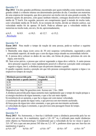 Questão 7.7
Ifsp 2012 Um dos grandes problemas encontrados por quem trabalha como motorista numa
grande cidade é o trânsito intenso em determinados períodos do dia. Considere um motorista
de uma empresa de transporte, que deve percorrer um trecho reto de uma grande avenida. No
primeiro quarto do percurso, com quase nenhum trânsito, consegue desenvolver velocidade
média de 72 km/h. Em seguida, percorre um comprimento igual à metade do trecho todo,
com velocidade média de 36 km/h. Já no restante do trecho, devido ao trânsito caótico, sua
velocidade média foi de apenas 18 km/h. Pode-se afirmar que a velocidade média do
motorista no trecho todo, em m/s, foi de, aproximadamente,
a) 6,5. b) 8,9. c) 10,3. d) 12,7. e) 15,2.
Resolução
Questão 7.8
Enem 2011 Para medir o tempo de reação de uma pessoa, pode-se realizar a seguinte
experiência:
I. Mantenha uma régua (com cerca de 30 cm) suspensa verticalmente, segurando-a pela
extremidade superior, de modo que o zero da régua esteja situado na extremidade inferior.
II. A pessoa deve colocar os dedos de sua mão, em forma de pinça, próximos do zero da
régua, sem tocá-la.
III. Sem aviso prévio, a pessoa que estiver segurando a régua deve soltá-la. A outra pessoa
deve procurar segurá-la o mais rapidamente possível e observar a posição onde conseguiu
segurar a régua, isto é, a distância que ela percorre durante a queda.
O quadro seguinte mostra a posição em que três pessoas conseguiram segurar a régua e os
respectivos tempos de reação.
Distância percorrida pela
régua durante a queda (metro)
Tempo de reação
(segundo)
0,30 0,24
0,15 0,17
0,10 0,14
Disponível em: http://br.geocities.com. Acesso em: 1 fev. 2009.
A distância percorrida pela régua aumenta mais rapidamente que o tempo de reação porque a
a) energia mecânica da régua aumenta, o que a faz cair mais rápido.
b) resistência do ar aumenta, o que faz a régua cair com menor velocidade.
c) aceleração de queda da régua varia, o que provoca um movimento acelerado.
d) força peso da régua tem valor constante, o que gera um movimento acelerado.
e) velocidade da régua é constante, o que provoca uma passagem linear de tempo.
Resolução
Questão 7.9
Pucrj 2013 Na Astronomia, o Ano-luz é definido como a distância percorrida pela luz no
vácuo em um ano. Já o nanômetro, igual a 1,0 10–9
m, é utilizado para medir distâncias
entre objetos na Nanotecnologia. Considerando que a velocidade da luz no vácuo é igual a
3,0 108
m/s e que um ano possui 365 dias ou 3,2 107
s, podemos dizer que um Ano-luz em
nanômetros é igual a:
a) 9,6 1024
b) 9,6 1015
c) 9,6 1012
d) 9,6 106
e) 9,6 10–9
 