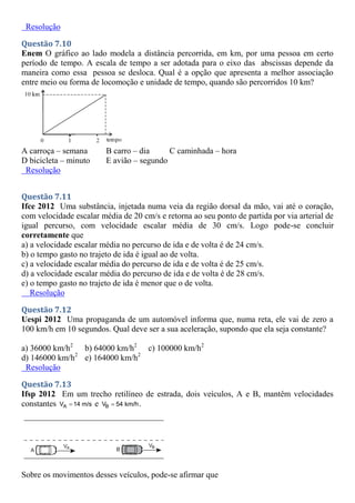 Resolução
Questão 7.10
Enem O gráfico ao lado modela a distância percorrida, em km, por uma pessoa em certo
período de tempo. A escala de tempo a ser adotada para o eixo das abscissas depende da
maneira como essa pessoa se desloca. Qual é a opção que apresenta a melhor associação
entre meio ou forma de locomoção e unidade de tempo, quando são percorridos 10 km?
A carroça – semana B carro – dia C caminhada – hora
D bicicleta – minuto E avião – segundo
Resolução
Questão 7.11
Ifce 2012 Uma substância, injetada numa veia da região dorsal da mão, vai até o coração,
com velocidade escalar média de 20 cm/s e retorna ao seu ponto de partida por via arterial de
igual percurso, com velocidade escalar média de 30 cm/s. Logo pode-se concluir
corretamente que
a) a velocidade escalar média no percurso de ida e de volta é de 24 cm/s.
b) o tempo gasto no trajeto de ida é igual ao de volta.
c) a velocidade escalar média do percurso de ida e de volta é de 25 cm/s.
d) a velocidade escalar média do percurso de ida e de volta é de 28 cm/s.
e) o tempo gasto no trajeto de ida é menor que o de volta.
Resolução
Questão 7.12
Uespi 2012 Uma propaganda de um automóvel informa que, numa reta, ele vai de zero a
100 km/h em 10 segundos. Qual deve ser a sua aceleração, supondo que ela seja constante?
a) 36000 km/h2
b) 64000 km/h2
c) 100000 km/h2
d) 146000 km/h2
e) 164000 km/h2
Resolução
Questão 7.13
Ifsp 2012 Em um trecho retilíneo de estrada, dois veículos, A e B, mantêm velocidades
constantes A
V 14 m/s
 e B
V 54 km/h
 .
Sobre os movimentos desses veículos, pode-se afirmar que
 
