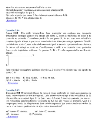 a) ambos apresentam a mesma velocidade escalar.
b) mantidas essas velocidades, A não conseguirá ultrapassar B.
c) A está mais rápido do que B.
d) a cada segundo que passa, A fica dois metros mais distante de B.
e) depois de 40 s A terá ultrapassado B.
Resolução
Questão 7.14
Aman 2012 Um avião bombardeiro deve interceptar um comboio que transporta
armamentos inimigos quando este atingir um ponto A, onde as trajetórias do avião e do
comboio se cruzarão. O comboio partirá de um ponto B, às 8 h, com uma velocidade
constante igual a 40 km h, e percorrerá uma distância de 60 km para atingir o ponto A. O avião
partirá de um ponto C, com velocidade constante igual a 400 km h, e percorrerá uma distância
de 300 km até atingir o ponto A. Consideramos o avião e o comboio como partículas
descrevendo trajetórias retilíneas. Os pontos A, B e C estão representados no desenho
abaixo.
Para conseguir interceptar o comboio no ponto A, o avião deverá iniciar o seu voo a partir do
ponto C às:
a) 8 h e 15 min. b) 8 h e 30 min. c) 8 h e 45 min.
d) 9 h e 50 min. e) 9 h e 15 min.
Resolução
Questão 7.15
Unicamp 2012 O transporte fluvial de cargas é pouco explorado no Brasil, considerando-se
nosso vasto conjunto de rios navegáveis. Uma embarcação navega a uma velocidade de 26
nós, medida em relação à água do rio (use 1 nó = 0,5 m/s). A correnteza do rio, por sua vez,
tem velocidade aproximadamente constante de 5,0 m/s em relação às margens. Qual é o
tempo aproximado de viagem entre duas cidades separadas por uma extensão de 40 km de
rio, se o barco navega rio acima, ou seja, contra a correnteza?
a) 2 horas e 13 minutos. b) 1 hora e 23 minutos.
c) 51 minutos. d) 37 minutos.
Resolução
 