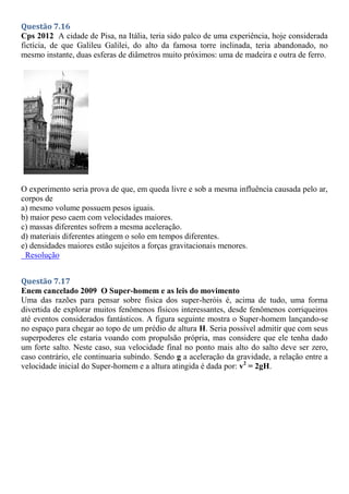 Questão 7.16
Cps 2012 A cidade de Pisa, na Itália, teria sido palco de uma experiência, hoje considerada
fictícia, de que Galileu Galilei, do alto da famosa torre inclinada, teria abandonado, no
mesmo instante, duas esferas de diâmetros muito próximos: uma de madeira e outra de ferro.
O experimento seria prova de que, em queda livre e sob a mesma influência causada pelo ar,
corpos de
a) mesmo volume possuem pesos iguais.
b) maior peso caem com velocidades maiores.
c) massas diferentes sofrem a mesma aceleração.
d) materiais diferentes atingem o solo em tempos diferentes.
e) densidades maiores estão sujeitos a forças gravitacionais menores.
Resolução
Questão 7.17
Enem cancelado 2009 O Super-homem e as leis do movimento
Uma das razões para pensar sobre física dos super-heróis é, acima de tudo, uma forma
divertida de explorar muitos fenômenos físicos interessantes, desde fenômenos corriqueiros
até eventos considerados fantásticos. A figura seguinte mostra o Super-homem lançando-se
no espaço para chegar ao topo de um prédio de altura H. Seria possível admitir que com seus
superpoderes ele estaria voando com propulsão própria, mas considere que ele tenha dado
um forte salto. Neste caso, sua velocidade final no ponto mais alto do salto deve ser zero,
caso contrário, ele continuaria subindo. Sendo g a aceleração da gravidade, a relação entre a
velocidade inicial do Super-homem e a altura atingida é dada por: v2
= 2gH.
 