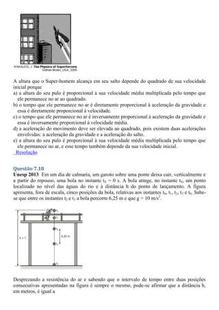 A altura que o Super-homem alcança em seu salto depende do quadrado de sua velocidade
inicial porque
a) a altura do seu pulo é proporcional à sua velocidade média multiplicada pelo tempo que
ele permanece no ar ao quadrado.
b) o tempo que ele permanece no ar é diretamente proporcional à aceleração da gravidade e
essa é diretamente proporcional à velocidade.
c) o tempo que ele permanece no ar é inversamente proporcional à aceleração da gravidade e
essa é inversamente proporcional à velocidade média.
d) a aceleração do movimento deve ser elevada ao quadrado, pois existem duas acelerações
envolvidas: a aceleração da gravidade e a aceleração do salto.
e) a altura do seu pulo é proporcional à sua velocidade média multiplicada pelo tempo que
ele permanece no ar, e esse tempo também depende da sua velocidade inicial.
Resolução
Questão 7.18
Unesp 2013 Em um dia de calmaria, um garoto sobre uma ponte deixa cair, verticalmente e
a partir do repouso, uma bola no instante t0 = 0 s. A bola atinge, no instante t4, um ponto
localizado no nível das águas do rio e à distância h do ponto de lançamento. A figura
apresenta, fora de escala, cinco posições da bola, relativas aos instantes t0, t1, t2, t3 e t4. Sabe-
se que entre os instantes t2 e t3 a bola percorre 6,25 m e que g = 10 m/s2
.
Desprezando a resistência do ar e sabendo que o intervalo de tempo entre duas posições
consecutivas apresentadas na figura é sempre o mesmo, pode-se afirmar que a distância h,
em metros, é igual a
 