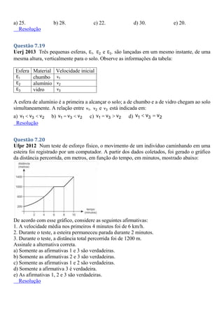 a) 25. b) 28. c) 22. d) 30. e) 20.
Resolução
Questão 7.19
Uerj 2013 Três pequenas esferas, 1
E , 2
E e 3
E , são lançadas em um mesmo instante, de uma
mesma altura, verticalmente para o solo. Observe as informações da tabela:
Esfera Material Velocidade inicial
1
E chumbo 1
v
2
E alumínio 2
v
3
E vidro 3
v
A esfera de alumínio é a primeira a alcançar o solo; a de chumbo e a de vidro chegam ao solo
simultaneamente. A relação entre 1
v , 2
v e 3
v está indicada em:
a) 1 3 2
v v v
  b) 1 3 2
v v v
  c) 1 3 2
v v v
  d) 1 3 2
v v v
 
Resolução
Questão 7.20
Ufpr 2012 Num teste de esforço físico, o movimento de um indivíduo caminhando em uma
esteira foi registrado por um computador. A partir dos dados coletados, foi gerado o gráfico
da distância percorrida, em metros, em função do tempo, em minutos, mostrado abaixo:
De acordo com esse gráfico, considere as seguintes afirmativas:
1. A velocidade média nos primeiros 4 minutos foi de 6 km/h.
2. Durante o teste, a esteira permaneceu parada durante 2 minutos.
3. Durante o teste, a distância total percorrida foi de 1200 m.
Assinale a alternativa correta.
a) Somente as afirmativas 1 e 3 são verdadeiras.
b) Somente as afirmativas 2 e 3 são verdadeiras.
c) Somente as afirmativas 1 e 2 são verdadeiras.
d) Somente a afirmativa 3 é verdadeira.
e) As afirmativas 1, 2 e 3 são verdadeiras.
Resolução
 