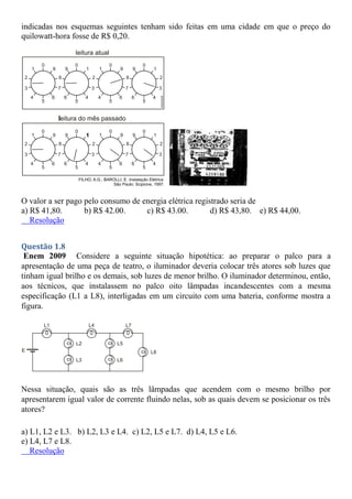 indicadas nos esquemas seguintes tenham sido feitas em uma cidade em que o preço do
quilowatt-hora fosse de R$ 0,20.
O valor a ser pago pelo consumo de energia elétrica registrado seria de
a) R$ 41,80. b) R$ 42.00. c) R$ 43.00. d) R$ 43,80. e) R$ 44,00.
Resolução
Questão 1.8
Enem 2009 Considere a seguinte situação hipotética: ao preparar o palco para a
apresentação de uma peça de teatro, o iluminador deveria colocar três atores sob luzes que
tinham igual brilho e os demais, sob luzes de menor brilho. O iluminador determinou, então,
aos técnicos, que instalassem no palco oito lâmpadas incandescentes com a mesma
especificação (L1 a L8), interligadas em um circuito com uma bateria, conforme mostra a
figura.
Nessa situação, quais são as três lâmpadas que acendem com o mesmo brilho por
apresentarem igual valor de corrente fluindo nelas, sob as quais devem se posicionar os três
atores?
a) L1, L2 e L3. b) L2, L3 e L4. c) L2, L5 e L7. d) L4, L5 e L6.
e) L4, L7 e L8.
Resolução
 
