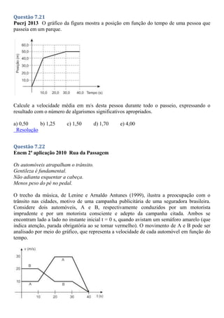 Questão 7.21
Pucrj 2013 O gráfico da figura mostra a posição em função do tempo de uma pessoa que
passeia em um parque.
Calcule a velocidade média em m/s desta pessoa durante todo o passeio, expressando o
resultado com o número de algarismos significativos apropriados.
a) 0,50 b) 1,25 c) 1,50 d) 1,70 e) 4,00
Resolução
Questão 7.22
Enem 2ª aplicação 2010 Rua da Passagem
Os automóveis atrapalham o trânsito.
Gentileza é fundamental.
Não adianta esquentar a cabeça.
Menos peso do pé no pedal.
O trecho da música, de Lenine e Arnaldo Antunes (1999), ilustra a preocupação com o
trânsito nas cidades, motivo de uma campanha publicitária de uma seguradora brasileira.
Considere dois automóveis, A e B, respectivamente conduzidos por um motorista
imprudente e por um motorista consciente e adepto da campanha citada. Ambos se
encontram lado a lado no instante inicial t = 0 s, quando avistam um semáforo amarelo (que
indica atenção, parada obrigatória ao se tornar vermelho). O movimento de A e B pode ser
analisado por meio do gráfico, que representa a velocidade de cada automóvel em função do
tempo.
 