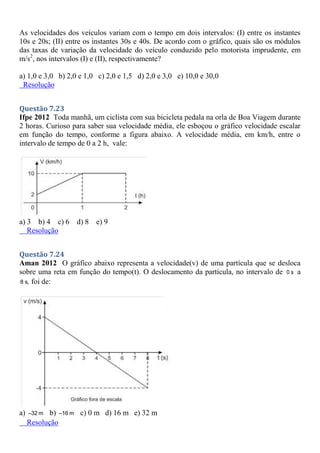 As velocidades dos veículos variam com o tempo em dois intervalos: (I) entre os instantes
10s e 20s; (II) entre os instantes 30s e 40s. De acordo com o gráfico, quais são os módulos
das taxas de variação da velocidade do veículo conduzido pelo motorista imprudente, em
m/s2
, nos intervalos (I) e (II), respectivamente?
a) 1,0 e 3,0 b) 2,0 e 1,0 c) 2,0 e 1,5 d) 2,0 e 3,0 e) 10,0 e 30,0
Resolução
Questão 7.23
Ifpe 2012 Toda manhã, um ciclista com sua bicicleta pedala na orla de Boa Viagem durante
2 horas. Curioso para saber sua velocidade média, ele esboçou o gráfico velocidade escalar
em função do tempo, conforme a figura abaixo. A velocidade média, em km/h, entre o
intervalo de tempo de 0 a 2 h, vale:
a) 3 b) 4 c) 6 d) 8 e) 9
Resolução
Questão 7.24
Aman 2012 O gráfico abaixo representa a velocidade(v) de uma partícula que se desloca
sobre uma reta em função do tempo(t). O deslocamento da partícula, no intervalo de 0 s a
8 s, foi de:
a) –32 m b) –16 m c) 0 m d) 16 m e) 32 m
Resolução
 