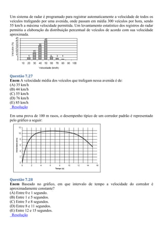 Um sistema de radar é programado para registrar automaticamente a velocidade de todos os
veículos trafegando por uma avenida, onde passam em média 300 veículos por hora, sendo
55 km/h a máxima velocidade permitida. Um levantamento estatístico dos registros do radar
permitiu a elaboração da distribuição percentual de veículos de acordo com sua velocidade
aproximada.
Questão 7.27
Enem A velocidade média dos veículos que trafegam nessa avenida é de:
(A) 35 km/h
(B) 44 km/h
(C) 55 km/h
(D) 76 km/h
(E) 85 km/h
Resolução
Em uma prova de 100 m rasos, o desempenho típico de um corredor padrão é representado
pelo gráfico a seguir:
Questão 7.28
Enem Baseado no gráfico, em que intervalo de tempo a velocidade do corredor é
aproximadamente constante?
(A) Entre 0 e 1 segundo.
(B) Entre 1 e 5 segundos.
(C) Entre 5 e 8 segundos.
(D) Entre 8 e 11 segundos.
(E) Entre 12 e 15 segundos.
Resolução
 