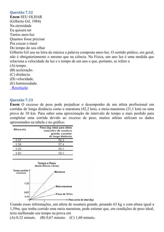 Questão 7.32
Enem SEU OLHAR
(Gilberto Gil, 1984)
Na eternidade
Eu quisera ter
Tantos anos-luz
Quantos fosse precisar
Pra cruzar o túnel
Do tempo do seu olhar
Gilberto Gil usa na letra da música a palavra composta anos-luz. O sentido prático, em geral,
não é obrigatoriamente o mesmo que na ciência. Na Física, um ano luz é uma medida que
relaciona a velocidade da luz e o tempo de um ano e que, portanto, se refere a
(A) tempo.
(B) aceleração.
(C) distância.
(D) velocidade.
(E) luminosidade.
Resolução
Questão 7.33
Enem O excesso de peso pode prejudicar o desempenho de um atleta profissional em
corridas de longa distância como a maratona (42,2 km), a meia-maratona (21,1 km) ou uma
prova de 10 km. Para saber uma aproximação do intervalo de tempo a mais perdido para
completar uma corrida devido ao excesso de peso, muitos atletas utilizam os dados
apresentados na tabela e no gráfico:
Usando essas informações, um atleta de ossatura grande, pesando 63 kg e com altura igual a
1,59m, que tenha corrido uma meia maratona, pode estimar que, em condições de peso ideal,
teria melhorado seu tempo na prova em
(A) 0,32 minuto. (B) 0,67 minuto. (C) 1,60 minuto.
 