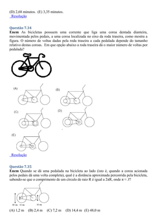 (D) 2,68 minutos. (E) 3,35 minutos.
Resolução
Questão 7.34
Enem As bicicletas possuem uma corrente que liga uma coroa dentada dianteira,
movimentada pelos pedais, a uma coroa localizada no eixo da roda traseira, como mostra a
figura. O número de voltas dadas pela roda traseira a cada pedalada depende do tamanho
relativo destas coroas. Em que opção abaixo a roda traseira dá o maior número de voltas por
pedalada?
Resolução
Questão 7.35
Enem Quando se dá uma pedalada na bicicleta ao lado (isto é, quando a coroa acionada
pelos pedais dá uma volta completa), qual é a distância aproximada percorrida pela bicicleta,
sabendo-se que o comprimento de um círculo de raio R é igual a 2πR, onde π ≈ 3?
(A) 1,2 m (B) 2,4 m (C) 7,2 m (D) 14,4 m (E) 48,0 m
 