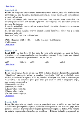 Resolução
Questão 7.36
Enem Com relação ao funcionamento de uma bicicleta de marchas, onde cada marcha é uma
combinação de uma das coroas dianteiras com uma das coroas traseiras, são formuladas as
seguintes afirmativas:
I. numa bicicleta que tenha duas coroas dianteiras e cinco traseiras, temos um total de dez
marchas possíveis onde cada marcha representa a associação de uma das coroas dianteiras
com uma das traseiras.
II. em alta velocidade, convém acionar a coroa dianteira de maior raio com a coroa traseira
de maior raio também.
III. em uma subida íngreme, convém acionar a coroa dianteira de menor raio e a coroa
traseira de maior raio.
Entre as afirmações acima, estão corretas:
(A) I e III apenas. (B) I, II e III. (C) I e II apenas. (D) II apenas.
(E) III apenas.
Resolução
Questão 7.37
Pucrj 2013 A Lua leva 28 dias para dar uma volta completa ao redor da Terra.
Aproximando a órbita como circular, sua distância ao centro da Terra é de cerca de 380 mil
quilômetros. A velocidade aproximada da Lua, em km/s, é:
a) 13 b) 0,16 c) 59 d) 24 e) 1,0
Resolução
Questão 7.38
Enem Nos X-Games Brasil, em maio de 2004, o skatista brasileiro Sandro Dias, apelidado
“Mineirinho”, conseguiu realizar a manobra denominada “900”, na modalidade skate
vertical, tornando-se o segundo atleta no mundo a conseguir esse feito. A denominação
“900” refere-se ao número de graus que o atleta gira no ar em torno de seu próprio corpo,
que, no caso, corresponde a
(A) uma volta completa.
(B) uma volta e meia.
(C) duas voltas completas.
(D) duas voltas e meia.
(E) cinco voltas completas.
Resolução
Questão 7.39
Enem. Na preparação da madeira em uma industria de moveis, utiliza se uma lixadeira
constituída de quatro grupos de polias, como ilustra o esquema ao lado. Em cada grupo, duas
polias de tamanhos diferentes são interligadas por uma correia provida de lixa. Uma prancha
de madeira e empurrada pelas polias, no sentido A → B (como indicado no esquema), ao
 