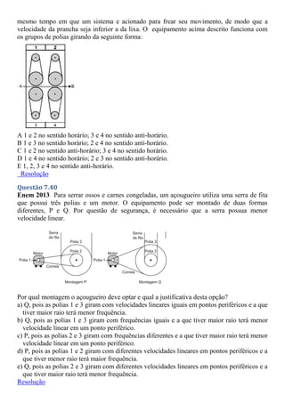 mesmo tempo em que um sistema e acionado para frear seu movimento, de modo que a
velocidade da prancha seja inferior a da lixa. O equipamento acima descrito funciona com
os grupos de polias girando da seguinte forma:
A 1 e 2 no sentido horário; 3 e 4 no sentido anti-horário.
B 1 e 3 no sentido horário; 2 e 4 no sentido anti-horário.
C 1 e 2 no sentido anti-horário; 3 e 4 no sentido horário.
D 1 e 4 no sentido horário; 2 e 3 no sentido anti-horário.
E 1, 2, 3 e 4 no sentido anti-horário.
Resolução
Questão 7.40
Enem 2013 Para serrar ossos e carnes congeladas, um açougueiro utiliza uma serra de fita
que possui três polias e um motor. O equipamento pode ser montado de duas formas
diferentes, P e Q. Por questão de segurança, é necessário que a serra possua menor
velocidade linear.
Por qual montagem o açougueiro deve optar e qual a justificativa desta opção?
a) Q, pois as polias 1 e 3 giram com velocidades lineares iguais em pontos periféricos e a que
tiver maior raio terá menor frequência.
b) Q, pois as polias 1 e 3 giram com frequências iguais e a que tiver maior raio terá menor
velocidade linear em um ponto periférico.
c) P, pois as polias 2 e 3 giram com frequências diferentes e a que tiver maior raio terá menor
velocidade linear em um ponto periférico.
d) P, pois as polias 1 e 2 giram com diferentes velocidades lineares em pontos periféricos e a
que tiver menor raio terá maior frequência.
e) Q, pois as polias 2 e 3 giram com diferentes velocidades lineares em pontos periféricos e a
que tiver maior raio terá menor frequência.
Resolução
 