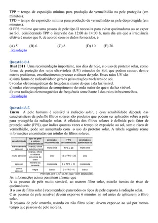 TPP = tempo de exposição mínima para produção de vermelhidão na pele protegida (em
minutos).
TPD = tempo de exposição mínima para produção de vermelhidão na pele desprotegida (em
minutos).
O FPS mínimo que uma pessoa de pele tipo II necessita para evitar queimaduras ao se expor
ao Sol, considerando TPP o intervalo das 12:00 às 14:00 h, num dia em que a irradiância
efetiva é maior que 8, de acordo com os dados fornecidos, é
(A) 5. (B) 6. (C) 8. (D) 10. (E) 20.
Resolução
Questão 8.4
Ifsul 2011 Uma recomendação importante, nos dias de hoje, é o uso de protetor solar, como
forma de proteção dos raios ultravioleta (UV) oriundos do Sol, que podem causar, dentre
outros problemas, envelhecimento precoce e câncer de pele. Esses raios UV são
a) uma forma de radioatividade gerada pelas reações nucleares do sol.
b) ondas eletromagnéticas de frequência maior do que a da luz visível.
c) ondas eletromagnéticas de comprimento de onda maior do que o da luz visível.
d) uma radiação eletromagnética de frequência semelhante à dos raios infravermelhos.
Resolução
Questão 8.5
Enem A pele humana é sensível à radiação solar, e essa sensibilidade depende das
características da pele.Os filtros solares são produtos que podem ser aplicados sobre a pele
para protegê-la da radiação solar. A eficácia dos filtros solares é definida pelo fator de
proteção solar (FPS), que indica quantas vezes o tempo de exposição ao sol, sem o risco de
vermelhidão, pode ser aumentado com o uso do protetor solar. A tabela seguinte reúne
informações encontradas em rótulos de filtros solares.
As informações acima permitem afirmar que
A as pessoas de pele muito sensível, ao usarem filtro solar, estarão isentas do risco de
queimaduras.
B o uso de filtro solar é recomendado para todos os tipos de pele exposta à radiação solar.
C as pessoas de pele sensível devem expor-se 6 minutos ao sol antes de aplicarem o filtro
solar.
D pessoas de pele amarela, usando ou não filtro solar, devem expor-se ao sol por menos
tempo que pessoas de pele morena.
 