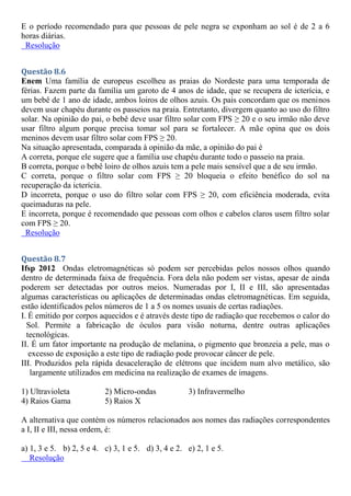 E o período recomendado para que pessoas de pele negra se exponham ao sol é de 2 a 6
horas diárias.
Resolução
Questão 8.6
Enem Uma família de europeus escolheu as praias do Nordeste para uma temporada de
férias. Fazem parte da família um garoto de 4 anos de idade, que se recupera de icterícia, e
um bebê de 1 ano de idade, ambos loiros de olhos azuis. Os pais concordam que os meninos
devem usar chapéu durante os passeios na praia. Entretanto, divergem quanto ao uso do filtro
solar. Na opinião do pai, o bebê deve usar filtro solar com FPS ≥ 20 e o seu irmão não deve
usar filtro algum porque precisa tomar sol para se fortalecer. A mãe opina que os dois
meninos devem usar filtro solar com FPS ≥ 20.
Na situação apresentada, comparada à opinião da mãe, a opinião do pai é
A correta, porque ele sugere que a família use chapéu durante todo o passeio na praia.
B correta, porque o bebê loiro de olhos azuis tem a pele mais sensível que a de seu irmão.
C correta, porque o filtro solar com FPS ≥ 20 bloqueia o efeito benéfico do sol na
recuperação da icterícia.
D incorreta, porque o uso do filtro solar com FPS ≥ 20, com eficiência moderada, evita
queimaduras na pele.
E incorreta, porque é recomendado que pessoas com olhos e cabelos claros usem filtro solar
com FPS ≥ 20.
Resolução
Questão 8.7
Ifsp 2012 Ondas eletromagnéticas só podem ser percebidas pelos nossos olhos quando
dentro de determinada faixa de frequência. Fora dela não podem ser vistas, apesar de ainda
poderem ser detectadas por outros meios. Numeradas por I, II e III, são apresentadas
algumas características ou aplicações de determinadas ondas eletromagnéticas. Em seguida,
estão identificados pelos números de 1 a 5 os nomes usuais de certas radiações.
I. É emitido por corpos aquecidos e é através deste tipo de radiação que recebemos o calor do
Sol. Permite a fabricação de óculos para visão noturna, dentre outras aplicações
tecnológicas.
II. É um fator importante na produção de melanina, o pigmento que bronzeia a pele, mas o
excesso de exposição a este tipo de radiação pode provocar câncer de pele.
III. Produzidos pela rápida desaceleração de elétrons que incidem num alvo metálico, são
largamente utilizados em medicina na realização de exames de imagens.
1) Ultravioleta 2) Micro-ondas 3) Infravermelho
4) Raios Gama 5) Raios X
A alternativa que contém os números relacionados aos nomes das radiações correspondentes
a I, II e III, nessa ordem, é:
a) 1, 3 e 5. b) 2, 5 e 4. c) 3, 1 e 5. d) 3, 4 e 2. e) 2, 1 e 5.
Resolução
 