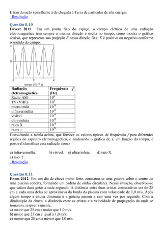 E tem duração semelhante à da chegada à Terra de partículas de alta energia.
Resolução
Questão 8.10
Fuvest 2011 Em um ponto fixo do espaço, o campo elétrico de uma radiação
eletromagnética tem sempre a mesma direção e oscila no tempo, como mostra o gráfico
abaixo, que representa sua projeção E nessa direção fixa; E é positivo ou negativo conforme
o sentido do campo.
Radiação
eletromagnética
Frequência f
(Hz)
Rádio AM 106
TV (VHF) 108
micro-onda 1010
infravermelha 1012
visível 1014
ultravioleta 1016
raios X 1018
raios  1020
Consultando a tabela acima, que fornece os valores típicos de frequência f para diferentes
regiões do espectro eletromagnético, e analisando o gráfico de E em função do tempo, é
possível classificar essa radiação como
a) infravermelha. b) visível. c) ultravioleta. d) raio X.
e) raio  .
Resolução
Questão 8.11
Enem 2012 Em um dia de chuva muito forte, constatou-se uma goteira sobre o centro de
uma piscina coberta, formando um padrão de ondas circulares. Nessa situação, observou-se
que caíam duas gotas a cada segundo. A distância entre duas cristas consecutivas era de 25
cm e cada uma delas se aproximava da borda da piscina com velocidade de 1,0 m/s. Após
algum tempo a chuva diminuiu e a goteira passou a cair uma vez por segundo. Com a
diminuição da chuva, a distância entre as cristas e a velocidade de propagação da onda se
tornaram, respectivamente,
a) maior que 25 cm e maior que 1,0 m/s.
b) maior que 25 cm e igual a 1,0 m/s.
c) menor que 25 cm e menor que 1,0 m/s.
 