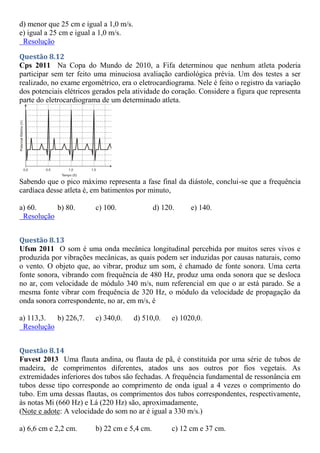 d) menor que 25 cm e igual a 1,0 m/s.
e) igual a 25 cm e igual a 1,0 m/s.
Resolução
Questão 8.12
Cps 2011 Na Copa do Mundo de 2010, a Fifa determinou que nenhum atleta poderia
participar sem ter feito uma minuciosa avaliação cardiológica prévia. Um dos testes a ser
realizado, no exame ergométrico, era o eletrocardiograma. Nele é feito o registro da variação
dos potenciais elétricos gerados pela atividade do coração. Considere a figura que representa
parte do eletrocardiograma de um determinado atleta.
Sabendo que o pico máximo representa a fase final da diástole, conclui-se que a frequência
cardíaca desse atleta é, em batimentos por minuto,
a) 60. b) 80. c) 100. d) 120. e) 140.
Resolução
Questão 8.13
Ufsm 2011 O som é uma onda mecânica longitudinal percebida por muitos seres vivos e
produzida por vibrações mecânicas, as quais podem ser induzidas por causas naturais, como
o vento. O objeto que, ao vibrar, produz um som, é chamado de fonte sonora. Uma certa
fonte sonora, vibrando com frequência de 480 Hz, produz uma onda sonora que se desloca
no ar, com velocidade de módulo 340 m/s, num referencial em que o ar está parado. Se a
mesma fonte vibrar com frequência de 320 Hz, o módulo da velocidade de propagação da
onda sonora correspondente, no ar, em m/s, é
a) 113,3. b) 226,7. c) 340,0. d) 510,0. e) 1020,0.
Resolução
Questão 8.14
Fuvest 2013 Uma flauta andina, ou flauta de pã, é constituída por uma série de tubos de
madeira, de comprimentos diferentes, atados uns aos outros por fios vegetais. As
extremidades inferiores dos tubos são fechadas. A frequência fundamental de ressonância em
tubos desse tipo corresponde ao comprimento de onda igual a 4 vezes o comprimento do
tubo. Em uma dessas flautas, os comprimentos dos tubos correspondentes, respectivamente,
às notas Mi (660 Hz) e Lá (220 Hz) são, aproximadamente,
(Note e adote: A velocidade do som no ar é igual a 330 m/s.)
a) 6,6 cm e 2,2 cm. b) 22 cm e 5,4 cm. c) 12 cm e 37 cm.
 