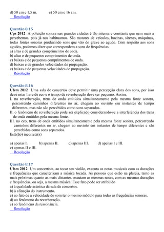 d) 50 cm e 1,5 m. e) 50 cm e 16 cm.
Resolução
Questão 8.15
Cps 2012 A poluição sonora nas grandes cidades é tão intensa e constante que nem mais a
percebemos, pois já nos habituamos. São motores de veículos, buzinas, sirenes, máquinas,
todas fontes sonoras produzindo sons que vão do grave ao agudo. Com respeito aos sons
agudos, podemos dizer que correspondem a sons de frequências
a) altas e de grandes comprimentos de onda.
b) altas e de pequenos comprimentos de onda.
c) baixas e de pequenos comprimentos de onda.
d) baixas e de grandes velocidades de propagação.
e) baixas e de pequenas velocidades de propagação.
Resolução
Questão 8.16
Ufsm 2012 Uma sala de concertos deve permitir uma percepção clara dos sons, por isso
deve estar livre de eco e o tempo de reverberação deve ser pequeno. Assim,
I. na reverberação, trens de onda emitidos simultaneamente pela mesma fonte sonora,
percorrendo caminhos diferentes no ar, chegam ao ouvinte em instantes de tempo
diferentes, mas não são percebidos como sons separados.
II. o fenômeno de reverberação pode ser explicado considerando-se a interferência dos trens
de onda emitidos pela mesma fonte.
III. no eco, trens de onda emitidos simultaneamente pela mesma fonte sonora, percorrendo
caminhos diferentes no ar, chegam ao ouvinte em instantes de tempo diferentes e são
percebidos como sons separados.
Está(ão) incorreta(s)
a) apenas I. b) apenas II. c) apenas III. d) apenas I e III.
e) apenas II e III.
Resolução
Questão 8.17
Ufsm 2012 Um concertista, ao tocar seu violão, executa as notas musicais com as durações
e frequências que caracterizam a música tocada. As pessoas que estão na plateia, tanto as
mais próximas quanto as mais distantes, escutam as mesmas notas, com as mesmas durações
e frequências, ou seja, a mesma música. Esse fato pode ser atribuído
a) à qualidade acústica da sala de concertos.
b) à afinação do instrumento.
c) ao fato de a velocidade do som ter o mesmo módulo para todas as frequências sonoras.
d) ao fenômeno da reverberação.
e) ao fenômeno da ressonância.
Resolução
 