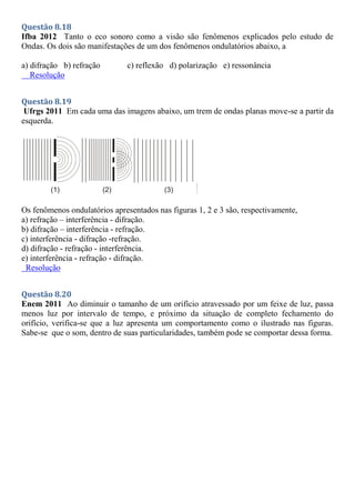 Questão 8.18
Ifba 2012 Tanto o eco sonoro como a visão são fenômenos explicados pelo estudo de
Ondas. Os dois são manifestações de um dos fenômenos ondulatórios abaixo, a
a) difração b) refração c) reflexão d) polarização e) ressonância
Resolução
Questão 8.19
Ufrgs 2011 Em cada uma das imagens abaixo, um trem de ondas planas move-se a partir da
esquerda.
Os fenômenos ondulatórios apresentados nas figuras 1, 2 e 3 são, respectivamente,
a) refração – interferência - difração.
b) difração – interferência - refração.
c) interferência - difração -refração.
d) difração - refração - interferência.
e) interferência - refração - difração.
Resolução
Questão 8.20
Enem 2011 Ao diminuir o tamanho de um orifício atravessado por um feixe de luz, passa
menos luz por intervalo de tempo, e próximo da situação de completo fechamento do
orifício, verifica-se que a luz apresenta um comportamento como o ilustrado nas figuras.
Sabe-se que o som, dentro de suas particularidades, também pode se comportar dessa forma.
 