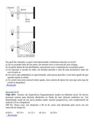 Em qual das situações a seguir está representado o fenômeno descrito no texto?
a) Ao se esconder atrás de um muro, um menino ouve a conversa de seus colegas.
b) Ao gritar diante de um desfiladeiro, uma pessoa ouve a repetição do seu próprio grito.
c) Ao encostar o ouvido no chão, um homem percebe o som de uma locomotiva antes de
ouvi-lo pelo ar.
d) Ao ouvir uma ambulância se aproximando, uma pessoa percebe o som mais agudo do que
quando aquela se afasta.
e) Ao emitir uma nota musical muito aguda, uma cantora de ópera faz com que uma taça de
cristal se despedace.
Resolução
Questão 8.21
Ufpb 2011 Sonares são dispositivos frequentemente usados na indústria naval. Os navios
possuem sonares para detectar obstáculos no fundo do mar, detectar cardumes etc. Um
determinado sonar de um navio produz ondas sonoras progressivas, com comprimento de
onda de 2,0 m e frequência
200 Hz. Nesse caso, um obstáculo a 80 m do sonar será detectado pelo navio em um
intervalo de tempo de:
a) 0,4 s b) 1,0 s c) 1,2 s d) 1,6 s e) 2,0 s
Resolução
 
