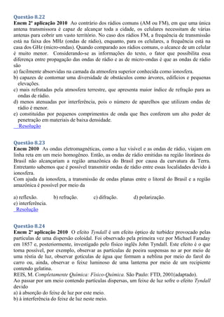 Questão 8.22
Enem 2ª aplicação 2010 Ao contrário dos rádios comuns (AM ou FM), em que uma única
antena transmissora é capaz de alcançar toda a cidade, os celulares necessitam de várias
antenas para cobrir um vasto território. No caso dos rádios FM, a frequência de transmissão
está na faixa dos MHz (ondas de rádio), enquanto, para os celulares, a frequência está na
casa dos GHz (micro-ondas). Quando comparado aos rádios comuns, o alcance de um celular
é muito menor. Considerando-se as informações do texto, o fator que possibilita essa
diferença entre propagação das ondas de rádio e as de micro-ondas é que as ondas de rádio
são
a) facilmente absorvidas na camada da atmosfera superior conhecida como ionosfera.
b) capazes de contornar uma diversidade de obstáculos como árvores, edifícios e pequenas
elevações.
c) mais refratadas pela atmosfera terrestre, que apresenta maior índice de refração para as
ondas de rádio.
d) menos atenuadas por interferência, pois o número de aparelhos que utilizam ondas de
rádio é menor.
e) constituídas por pequenos comprimentos de onda que lhes conferem um alto poder de
penetração em materiais de baixa densidade.
Resolução
Questão 8.23
Enem 2010 As ondas eletromagnéticas, como a luz visível e as ondas de rádio, viajam em
linha reta em um meio homogêneo. Então, as ondas de rádio emitidas na região litorânea do
Brasil não alcançariam a região amazônica do Brasil por causa da curvatura da Terra.
Entretanto sabemos que é possível transmitir ondas de rádio entre essas localidades devido à
ionosfera.
Com ajuda da ionosfera, a transmissão de ondas planas entre o litoral do Brasil e a região
amazônica é possível por meio da
a) reflexão. b) refração. c) difração. d) polarização.
e) interferência.
Resolução
Questão 8.24
Enem 2ª aplicação 2010 O efeito Tyndall é um efeito óptico de turbidez provocado pelas
partículas de uma dispersão coloidal. Foi observado pela primeira vez por Michael Faraday
em 1857 e, posteriormente, investigado pelo físico inglês John Tyndall. Este efeito é o que
torna possível, por exemplo, observar as partículas de poeira suspensas no ar por meio de
uma réstia de luz, observar gotículas de água que formam a neblina por meio do farol do
carro ou, ainda, observar o feixe luminoso de uma lanterna por meio de um recipiente
contendo gelatina.
REIS, M. Completamente Química: Físico-Química. São Paulo: FTD, 2001(adaptado).
Ao passar por um meio contendo partículas dispersas, um feixe de luz sofre o efeito Tyndall
devido
a) à absorção do feixe de luz por este meio.
b) à interferência do feixe de luz neste meio.
 