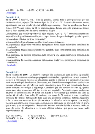 a) 4.070. b) 4.270. c) 4.320. d) 4.390. e) 4.470.
Resolução
Questão 1.10
Enem 2009 É possível, com 1 litro de gasolina, usando todo o calor produzido por sua
combustão direta, aquecer 200 litros de água de 20 °C a 55 °C. Pode-se efetuar esse mesmo
aquecimento por um gerador de eletricidade, que consome 1 litro de gasolina por hora e
fornece 110 V a um resistor de 11 , imerso na água, durante um certo intervalo de tempo.
Todo o calor liberado pelo resistor é transferido à água.
Considerando que o calor específico da água é igual a 4,19 J g-1
°C-1
, aproximadamente qual
a quantidade de gasolina consumida para o aquecimento de água obtido pelo gerador, quando
comparado ao obtido a partir da combustão?
a) A quantidade de gasolina consumida é igual para os dois casos.
b) A quantidade de gasolina consumida pelo gerador é duas vezes maior que a consumida na
combustão.
c) A quantidade de gasolina consumida pelo gerador é duas vezes menor que a consumida na
combustão.
d) A quantidade de gasolina consumida pelo gerador é sete vezes maior que a consumida na
combustão.
e) A quantidade de gasolina consumida pelo gerador é sete vezes menor que a consumida na
combustão.
Resolução
Questão1.11
Enem cancelado 2009 Os motores elétricos são dispositivos com diversas aplicações,
dentre elas, destacam-se aquelas que proporcionam conforto e praticidade para as pessoas. É
inegável a preferência pelo uso de elevadores quando o objetivo é o transporte de pessoas
pelos andares de prédios elevados. Nesse caso, um dimensionamento preciso da potência dos
motores utilizados nos elevadores é muito importante e deve levar em consideração fatores
como economia de energia e segurança. Considere que um elevador de 800 kg, quando
lotado com oito pessoas ou 600 kg, precisa ser projetado. Para tanto, alguns parâmetros
deverão ser dimensionados. O motor será ligado à rede elétrica que fornece 220 volts de
tensão. O elevador deve subir 10 andares, em torno de 30 metros, a uma velocidade
constante de 4 metros por segundo. Para fazer uma estimativa simples de potência necessária
e da corrente que deve ser fornecida ao motor do elevador para ele operar com lotação
máxima, considere que a tensão seja contínua, que a aceleração da gravidade vale 10 m/s2
e
que o atrito pode ser desprezado. Nesse caso, para um elevador lotado, a potência média de
saída do motor do elevador e a corrente elétrica máxima que passa no motor serão
respectivamente de
a) 24 kW e 109 A. b) 32 kW e 145 A. c) 56 kW e 255 A.
d) 180 kW e 818 A. e) 240 kW e 1090 A.
Resolução
 