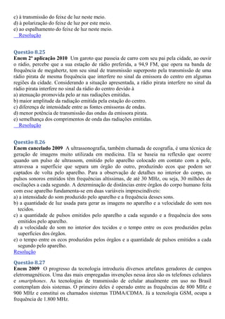c) à transmissão do feixe de luz neste meio.
d) à polarização do feixe de luz por este meio.
e) ao espalhamento do feixe de luz neste meio.
Resolução
Questão 8.25
Enem 2ª aplicação 2010 Um garoto que passeia de carro com seu pai pela cidade, ao ouvir
o rádio, percebe que a sua estação de rádio preferida, a 94,9 FM, que opera na banda de
frequência de megahertz, tem seu sinal de transmissão superposto pela transmissão de uma
rádio pirata de mesma frequência que interfere no sinal da emissora do centro em algumas
regiões da cidade. Considerando a situação apresentada, a rádio pirata interfere no sinal da
rádio pirata interfere no sinal da rádio do centro devido à
a) atenuação promovida pelo ar nas radiações emitidas.
b) maior amplitude da radiação emitida pela estação do centro.
c) diferença de intensidade entre as fontes emissoras de ondas.
d) menor potência de transmissão das ondas da emissora pirata.
e) semelhança dos comprimentos de onda das radiações emitidas.
Resolução
Questão 8.26
Enem cancelado 2009 A ultrassonografia, também chamada de ecografia, é uma técnica de
geração de imagens muito utilizada em medicina. Ela se baseia na reflexão que ocorre
quando um pulso de ultrassom, emitido pelo aparelho colocado em contato com a pele,
atravessa a superfície que separa um órgão do outro, produzindo ecos que podem ser
captados de volta pelo aparelho. Para a observação de detalhes no interior do corpo, os
pulsos sonoros emitidos têm frequências altíssimas, de até 30 MHz, ou seja, 30 milhões de
oscilações a cada segundo. A determinação de distâncias entre órgãos do corpo humano feita
com esse aparelho fundamenta-se em duas variáveis imprescindíveis:
a) a intensidade do som produzido pelo aparelho e a frequência desses sons.
b) a quantidade de luz usada para gerar as imagens no aparelho e a velocidade do som nos
tecidos.
c) a quantidade de pulsos emitidos pelo aparelho a cada segundo e a frequência dos sons
emitidos pelo aparelho.
d) a velocidade do som no interior dos tecidos e o tempo entre os ecos produzidos pelas
superfícies dos órgãos.
e) o tempo entre os ecos produzidos pelos órgãos e a quantidade de pulsos emitidos a cada
segundo pelo aparelho.
Resolução
Questão 8.27
Enem 2009 O progresso da tecnologia introduziu diversos artefatos geradores de campos
eletromagnéticos. Uma das mais empregadas invenções nessa área são os telefones celulares
e smartphones. As tecnologias de transmissão de celular atualmente em uso no Brasil
contemplam dois sistemas. O primeiro deles é operado entre as frequências de 800 MHz e
900 MHz e constitui os chamados sistemas TDMA/CDMA. Já a tecnologia GSM, ocupa a
frequência de 1.800 MHz.
 