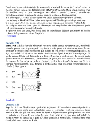 Considerando que a intensidade de transmissão e o nível de recepção “celular” sejam os
mesmos para as tecnologias de transmissão TDMA/CDMA ou GSM, se um engenheiro tiver
de escolher entre as duas tecnologias para obter a mesma cobertura, levando em
consideração apenas o número de antenas em uma região, ele deverá escolher:
a) a tecnologia GSM, pois é a que opera com ondas de maior comprimento de onda.
b) a tecnologia TDMA/CDMA, pois é a que apresenta Efeito Doppler mais pronunciado.
c) a tecnologia GSM, pois é a que utiliza ondas que se propagam com maior velocidade.
d) qualquer uma das duas, pois as diferenças nas frequências são compensadas pelas
diferenças nos comprimentos de onda.
e) qualquer uma das duas, pois nesse caso as intensidades decaem igualmente da mesma
forma, independentemente da frequência.
Resolução
Questão 8.28
Uftm 2011 Sílvia e Patrícia brincavam com uma corda quando perceberam que, prendendo
uma das pontas num pequeno poste e agitando a outra ponta em um mesmo plano, faziam
com que a corda oscilasse de forma que alguns de seus pontos permaneciam parados, ou
seja, se estabelecia na corda uma onda estacionária.A figura 1 mostra a configuração da
corda quando Sílvia está brincando e a figura 2 mostra a configuração da mesma corda
quando Patrícia está brincando. Considerando-se iguais, nas duas situações, as velocidades
de propagação das ondas na corda, e chamando de fS e fP as frequências com que Sílvia e
Patrícia, respectivamente, estão fazendo a corda oscilar, pode-se afirmar corretamente que a
relação fS / fP é igual a
a) 1,6.
b) 1,2.
c) 0,8.
d) 0,6.
e) 0,4.
Resolução
Questão 8.29
Ufpr 2011 Uma fila de carros, igualmente espaçados, de tamanhos e massas iguais faz a
travessia de uma ponte com velocidades iguais e constantes, conforme mostra a figura
abaixo. Cada vez que um carro entra na ponte, o impacto de seu peso provoca nela uma
perturbação em forma de um pulso de onda. Esse pulso se propaga com velocidade de
módulo 10 m/s no sentido de A para B. Como resultado, a ponte oscila, formando uma onda
estacionária com 3 ventres e 4 nós.
 