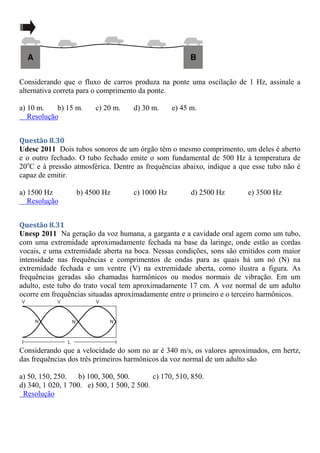 Considerando que o fluxo de carros produza na ponte uma oscilação de 1 Hz, assinale a
alternativa correta para o comprimento da ponte.
a) 10 m. b) 15 m. c) 20 m. d) 30 m. e) 45 m.
Resolução
Questão 8.30
Udesc 2011 Dois tubos sonoros de um órgão têm o mesmo comprimento, um deles é aberto
e o outro fechado. O tubo fechado emite o som fundamental de 500 Hz à temperatura de
20o
C e à pressão atmosférica. Dentre as frequências abaixo, indique a que esse tubo não é
capaz de emitir.
a) 1500 Hz b) 4500 Hz c) 1000 Hz d) 2500 Hz e) 3500 Hz
Resolução
Questão 8.31
Unesp 2011 Na geração da voz humana, a garganta e a cavidade oral agem como um tubo,
com uma extremidade aproximadamente fechada na base da laringe, onde estão as cordas
vocais, e uma extremidade aberta na boca. Nessas condições, sons são emitidos com maior
intensidade nas frequências e comprimentos de ondas para as quais há um nó (N) na
extremidade fechada e um ventre (V) na extremidade aberta, como ilustra a figura. As
frequências geradas são chamadas harmônicos ou modos normais de vibração. Em um
adulto, este tubo do trato vocal tem aproximadamente 17 cm. A voz normal de um adulto
ocorre em frequências situadas aproximadamente entre o primeiro e o terceiro harmônicos.
Considerando que a velocidade do som no ar é 340 m/s, os valores aproximados, em hertz,
das frequências dos três primeiros harmônicos da voz normal de um adulto são
a) 50, 150, 250. b) 100, 300, 500. c) 170, 510, 850.
d) 340, 1 020, 1 700. e) 500, 1 500, 2 500.
Resolução
 