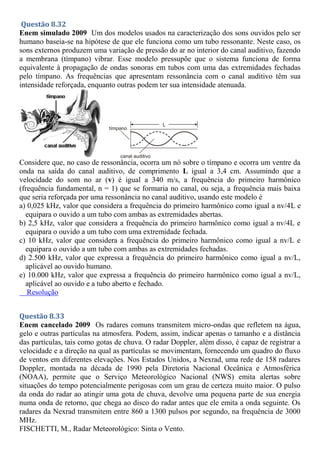 Questão 8.32
Enem simulado 2009 Um dos modelos usados na caracterização dos sons ouvidos pelo ser
humano baseia-se na hipótese de que ele funciona como um tubo ressonante. Neste caso, os
sons externos produzem uma variação de pressão do ar no interior do canal auditivo, fazendo
a membrana (tímpano) vibrar. Esse modelo pressupõe que o sistema funciona de forma
equivalente à propagação de ondas sonoras em tubos com uma das extremidades fechadas
pelo tímpano. As frequências que apresentam ressonância com o canal auditivo têm sua
intensidade reforçada, enquanto outras podem ter sua intensidade atenuada.
Considere que, no caso de ressonância, ocorra um nó sobre o tímpano e ocorra um ventre da
onda na saída do canal auditivo, de comprimento L igual a 3,4 cm. Assumindo que a
velocidade do som no ar (v) é igual a 340 m/s, a frequência do primeiro harmônico
(frequência fundamental, n = 1) que se formaria no canal, ou seja, a frequência mais baixa
que seria reforçada por uma ressonância no canal auditivo, usando este modelo é
a) 0,025 kHz, valor que considera a frequência do primeiro harmônico como igual a nv/4L e
equipara o ouvido a um tubo com ambas as extremidades abertas.
b) 2,5 kHz, valor que considera a frequência do primeiro harmônico como igual a nv/4L e
equipara o ouvido a um tubo com uma extremidade fechada.
c) 10 kHz, valor que considera a frequência do primeiro harmônico como igual a nv/L e
equipara o ouvido a um tubo com ambas as extremidades fechadas.
d) 2.500 kHz, valor que expressa a frequência do primeiro harmônico como igual a nv/L,
aplicável ao ouvido humano.
e) 10.000 kHz, valor que expressa a frequência do primeiro harmônico como igual a nv/L,
aplicável ao ouvido e a tubo aberto e fechado.
Resolução
Questão 8.33
Enem cancelado 2009 Os radares comuns transmitem micro-ondas que refletem na água,
gelo e outras partículas na atmosfera. Podem, assim, indicar apenas o tamanho e a distância
das partículas, tais como gotas de chuva. O radar Doppler, além disso, é capaz de registrar a
velocidade e a direção na qual as partículas se movimentam, fornecendo um quadro do fluxo
de ventos em diferentes elevações. Nos Estados Unidos, a Nexrad, uma rede de 158 radares
Doppler, montada na década de 1990 pela Diretoria Nacional Oceânica e Atmosférica
(NOAA), permite que o Serviço Meteorológico Nacional (NWS) emita alertas sobre
situações do tempo potencialmente perigosas com um grau de certeza muito maior. O pulso
da onda do radar ao atingir uma gota de chuva, devolve uma pequena parte de sua energia
numa onda de retorno, que chega ao disco do radar antes que ele emita a onda seguinte. Os
radares da Nexrad transmitem entre 860 a 1300 pulsos por segundo, na frequência de 3000
MHz.
FISCHETTI, M., Radar Meteorológico: Sinta o Vento.
 