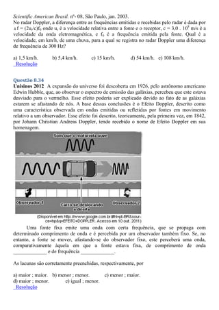 Scientific American Brasil. nº- 08, São Paulo, jan. 2003.
No radar Doppler, a diferença entre as frequências emitidas e recebidas pelo radar é dada por
Δ f = (2ur/c)f0 onde ur é a velocidade relativa entre a fonte e o receptor, c = 3,0 . 108
m/s é a
velocidade da onda eletromagnética, e f0 é a frequência emitida pela fonte. Qual é a
velocidade, em km/h, de uma chuva, para a qual se registra no radar Doppler uma diferença
de frequência de 300 Hz?
a) 1,5 km/h. b) 5,4 km/h. c) 15 km/h. d) 54 km/h. e) 108 km/h.
Resolução
Questão 8.34
Unisinos 2012 A expansão do universo foi descoberta em 1926, pelo astrônomo americano
Edwin Hubble, que, ao observar o espectro de emissão das galáxias, percebeu que este estava
desviado para o vermelho. Esse efeito poderia ser explicado devido ao fato de as galáxias
estarem se afastando de nós. A base dessas conclusões é o Efeito Doppler, descrito como
uma característica observada em ondas emitidas ou refletidas por fontes em movimento
relativo a um observador. Esse efeito foi descrito, teoricamente, pela primeira vez, em 1842,
por Johann Christian Andreas Doppler, tendo recebido o nome de Efeito Doppler em sua
homenagem.
Uma fonte fixa emite uma onda com certa frequência, que se propaga com
determinado comprimento de onda e é percebida por um observador também fixo. Se, no
entanto, a fonte se mover, afastando-se do observador fixo, este perceberá uma onda,
comparativamente àquela em que a fonte estava fixa, de comprimento de onda
_____________ e de frequência _____________.
As lacunas são corretamente preenchidas, respectivamente, por
a) maior ; maior. b) menor ; menor. c) menor ; maior.
d) maior ; menor. e) igual ; menor.
Resolução
 