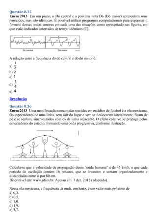 Questão 8.35
Enem 2013 Em um piano, o Dó central e a próxima nota Dó (Dó maior) apresentam sons
parecidos, mas não idênticos. É possível utilizar programas computacionais para expressar o
formato dessas ondas sonoras em cada uma das situações como apresentado nas figuras, em
que estão indicados intervalos de tempo idênticos (T).
A relação entre a frequência do dó central e do dó maior é:
a)
1
2
b) 2
c) 1
d)
1
4
e) 4
Resolução
Questão 8.36
Enem 2013 Uma manifestação comum das torcidas em estádios de futebol é a ola mexicana.
Os espectadores de uma linha, sem sair do lugar e sem se deslocarem lateralmente, ficam de
pé e se sentam, sincronizados com os da linha adjacente. O efeito coletivo se propaga pelos
espectadores do estádio, formando uma onda progressiva, conforme ilustração.
Calcula-se que a velocidade de propagação dessa “onda humana” é de 45 km/h, e que cada
período de oscilação contém 16 pessoas, que se levantam e sentam organizadamente e
distanciadas entre si por 80 cm.
Disponível em: www.ufsm.br. Acesso em: 7 dez. 2012 (adaptado).
Nessa ola mexicana, a frequência da onda, em hertz, é um valor mais próximo de
a) 0,3.
b) 0,5.
c) 1,0.
d) 1,9.
e) 3,7.
 