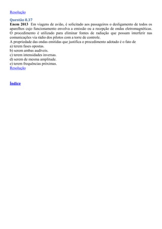 Resolução
Questão 8.37
Enem 2013 Em viagens de avião, é solicitado aos passageiros o desligamento de todos os
aparelhos cujo funcionamento envolva a emissão ou a recepção de ondas eletromagnéticas.
O procedimento é utilizado para eliminar fontes de radiação que possam interferir nas
comunicações via rádio dos pilotos com a torre de controle.
A propriedade das ondas emitidas que justifica o procedimento adotado é o fato de
a) terem fases opostas.
b) serem ambas audíveis.
c) terem intensidades inversas.
d) serem de mesma amplitude.
e) terem frequências próximas.
Resolução
Índice
 
