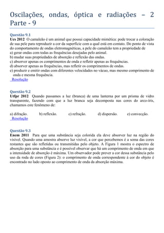 Oscilações, ondas, óptica e radiações – 2
Parte - 9
Questão 9.1
Ucs 2012 O camaleão é um animal que possui capacidade mimética: pode trocar a coloração
de sua pele para reproduzir a cor da superfície com a qual está em contato. Do ponto de vista
do comportamento de ondas eletromagnéticas, a pele do camaleão tem a propriedade de
a) gerar ondas com todas as frequências desejadas pelo animal.
b) mudar suas propriedades de absorção e reflexão das ondas.
c) absorver apenas os comprimentos de onda e refletir apenas as frequências.
d) absorver apenas as frequências, mas refletir os comprimentos de ondas.
e) produzir e emitir ondas com diferentes velocidades no vácuo, mas mesmo comprimento de
onda e mesma frequência.
Resolução
Questão 9.2
Utfpr 2012 Quando passamos a luz (branca) de uma lanterna por um prisma de vidro
transparente, fazendo com que a luz branca seja decomposta nas cores do arco-íris,
chamamos este fenômeno de:
a) difração. b) reflexão. c) refração. d) dispersão. e) convecção.
Resolução
Questão 9.3
Enem 2011 Para que uma substância seja colorida ela deve absorver luz na região do
visível. Quando uma amostra absorve luz visível, a cor que percebemos é a soma das cores
restantes que são refletidas ou transmitidas pelo objeto. A Figura 1 mostra o espectro de
absorção para uma substância e é possível observar que há um comprimento de onda em que
a intensidade de absorção é máxima. Um observador pode prever a cor dessa substância pelo
uso da roda de cores (Figura 2): o comprimento de onda correspondente à cor do objeto é
encontrado no lado oposto ao comprimento de onda da absorção máxima.
 