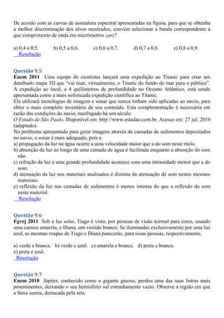 De acordo com as curvas de assinatura espectral apresentadas na figura, para que se obtenha
a melhor discriminação dos alvos mostrados, convém selecionar a banda correspondente a
que comprimento de onda em micrômetros ( m)
 ?
a) 0,4 a 0,5. b) 0,5 a 0,6. c) 0,6 a 0,7. d) 0,7 a 0,8. e) 0,8 a 0,9.
Resolução
Questão 9.5
Enem 2011 Uma equipe de cientistas lançará uma expedição ao Titanic para criar um
detalhado mapa 3D que “vai tirar, virtualmente, o Titanic do fundo do mar para o público”.
A expedição ao local, a 4 quilômetros de profundidade no Oceano Atlântico, está sendo
apresentada como a mais sofisticada expedição científica ao Titanic.
Ela utilizará tecnologias de imagem e sonar que nunca tinham sido aplicadas ao navio, para
obter o mais completo inventário de seu conteúdo. Esta complementação é necessária em
razão das condições do navio, naufragado há um século.
O Estado de São Paulo. Disponível em: http://www.estadao.com.br. Acesso em: 27 jul. 2010
(adaptado).
No problema apresentado para gerar imagens através de camadas de sedimentos depositados
no navio, o sonar é mais adequado, pois a
a) propagação da luz na água ocorre a uma velocidade maior que a do som neste meio.
b) absorção da luz ao longo de uma camada de água é facilitada enquanto a absorção do som
não.
c) refração da luz a uma grande profundidade acontece com uma intensidade menor que a do
som.
d) atenuação da luz nos materiais analisados é distinta da atenuação de som nestes mesmos
materiais.
e) reflexão da luz nas camadas de sedimentos é menos intensa do que a reflexão do som
neste material.
Resolução
Questão 9.6
Fgvrj 2011 Sob a luz solar, Tiago é visto, por pessoas de visão normal para cores, usando
uma camisa amarela, e Diana, um vestido branco. Se iluminadas exclusivamente por uma luz
azul, as mesmas roupas de Tiago e Diana parecerão, para essas pessoas, respectivamente,
a) verde e branca. b) verde e azul. c) amarela e branca. d) preta e branca.
e) preta e azul.
Resolução
Questão 9.7
Enem 2010 Júpiter, conhecido como o gigante gasoso, perdeu uma das suas listras mais
proeminentes, deixando o seu hemisfério sul estranhamente vazio. Observe a região em que
a faixa sumiu, destacada pela seta.
 