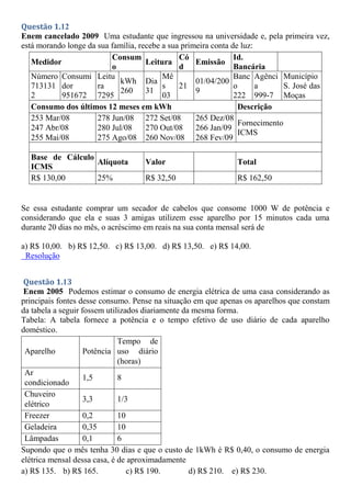 Questão 1.12
Enem cancelado 2009 Uma estudante que ingressou na universidade e, pela primeira vez,
está morando longe da sua família, recebe a sua primeira conta de luz:
Se essa estudante comprar um secador de cabelos que consome 1000 W de potência e
considerando que ela e suas 3 amigas utilizem esse aparelho por 15 minutos cada uma
durante 20 dias no mês, o acréscimo em reais na sua conta mensal será de
a) R$ 10,00. b) R$ 12,50. c) R$ 13,00. d) R$ 13,50. e) R$ 14,00.
Resolução
Questão 1.13
Enem 2005 Podemos estimar o consumo de energia elétrica de uma casa considerando as
principais fontes desse consumo. Pense na situação em que apenas os aparelhos que constam
da tabela a seguir fossem utilizados diariamente da mesma forma.
Tabela: A tabela fornece a potência e o tempo efetivo de uso diário de cada aparelho
doméstico.
Aparelho Potência
Tempo de
uso diário
(horas)
Ar
condicionado
1,5 8
Chuveiro
elétrico
3,3 1/3
Freezer 0,2 10
Geladeira 0,35 10
Lâmpadas 0,1 6
Supondo que o mês tenha 30 dias e que o custo de 1kWh é R$ 0,40, o consumo de energia
elétrica mensal dessa casa, é de aproximadamente
a) R$ 135. b) R$ 165. c) R$ 190. d) R$ 210. e) R$ 230.
Medidor
Consum
o
Leitura
Có
d
Emissão
Id.
Bancária
Número
713131
2
Consumi
dor
951672
Leitu
ra
7295
kWh
260
Dia
31
Mê
s
03
21
01/04/200
9
Banc
o
222
Agênci
a
999-7
Município
S. José das
Moças
Consumo dos últimos 12 meses em kWh Descrição
253 Mar/08 278 Jun/08 272 Set/08 265 Dez/08
Fornecimento
ICMS
247 Abr/08 280 Jul/08 270 Out/08 266 Jan/09
255 Mai/08 275 Ago/08 260 Nov/08 268 Fev/09
Base de Cálculo
ICMS
Alíquota Valor Total
R$ 130,00 25% R$ 32,50 R$ 162,50
 