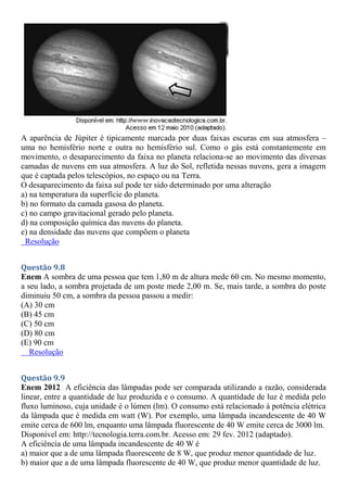 A aparência de Júpiter é tipicamente marcada por duas faixas escuras em sua atmosfera –
uma no hemisfério norte e outra no hemisfério sul. Como o gás está constantemente em
movimento, o desaparecimento da faixa no planeta relaciona-se ao movimento das diversas
camadas de nuvens em sua atmosfera. A luz do Sol, refletida nessas nuvens, gera a imagem
que é captada pelos telescópios, no espaço ou na Terra.
O desaparecimento da faixa sul pode ter sido determinado por uma alteração
a) na temperatura da superfície do planeta.
b) no formato da camada gasosa do planeta.
c) no campo gravitacional gerado pelo planeta.
d) na composição química das nuvens do planeta.
e) na densidade das nuvens que compõem o planeta
Resolução
Questão 9.8
Enem A sombra de uma pessoa que tem 1,80 m de altura mede 60 cm. No mesmo momento,
a seu lado, a sombra projetada de um poste mede 2,00 m. Se, mais tarde, a sombra do poste
diminuiu 50 cm, a sombra da pessoa passou a medir:
(A) 30 cm
(B) 45 cm
(C) 50 cm
(D) 80 cm
(E) 90 cm
Resolução
Questão 9.9
Enem 2012 A eficiência das lâmpadas pode ser comparada utilizando a razão, considerada
linear, entre a quantidade de luz produzida e o consumo. A quantidade de luz é medida pelo
fluxo luminoso, cuja unidade é o lúmen (lm). O consumo está relacionado à potência elétrica
da lâmpada que é medida em watt (W). Por exemplo, uma lâmpada incandescente de 40 W
emite cerca de 600 lm, enquanto uma lâmpada fluorescente de 40 W emite cerca de 3000 lm.
Disponível em: http://tecnologia.terra.com.br. Acesso em: 29 fev. 2012 (adaptado).
A eficiência de uma lâmpada incandescente de 40 W é
a) maior que a de uma lâmpada fluorescente de 8 W, que produz menor quantidade de luz.
b) maior que a de uma lâmpada fluorescente de 40 W, que produz menor quantidade de luz.
 