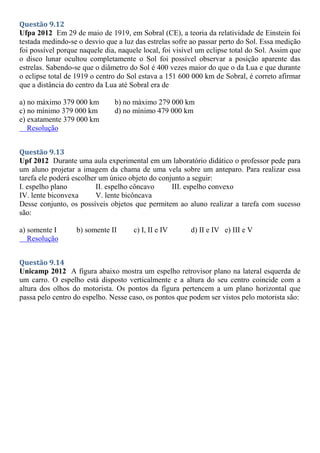 Questão 9.12
Ufpa 2012 Em 29 de maio de 1919, em Sobral (CE), a teoria da relatividade de Einstein foi
testada medindo-se o desvio que a luz das estrelas sofre ao passar perto do Sol. Essa medição
foi possível porque naquele dia, naquele local, foi visível um eclipse total do Sol. Assim que
o disco lunar ocultou completamente o Sol foi possível observar a posição aparente das
estrelas. Sabendo-se que o diâmetro do Sol é 400 vezes maior do que o da Lua e que durante
o eclipse total de 1919 o centro do Sol estava a 151 600 000 km de Sobral, é correto afirmar
que a distância do centro da Lua até Sobral era de
a) no máximo 379 000 km b) no máximo 279 000 km
c) no mínimo 379 000 km d) no mínimo 479 000 km
e) exatamente 379 000 km
Resolução
Questão 9.13
Upf 2012 Durante uma aula experimental em um laboratório didático o professor pede para
um aluno projetar a imagem da chama de uma vela sobre um anteparo. Para realizar essa
tarefa ele poderá escolher um único objeto do conjunto a seguir:
I. espelho plano II. espelho côncavo III. espelho convexo
IV. lente biconvexa V. lente bicôncava
Desse conjunto, os possíveis objetos que permitem ao aluno realizar a tarefa com sucesso
são:
a) somente I b) somente II c) I, II e IV d) II e IV e) III e V
Resolução
Questão 9.14
Unicamp 2012 A figura abaixo mostra um espelho retrovisor plano na lateral esquerda de
um carro. O espelho está disposto verticalmente e a altura do seu centro coincide com a
altura dos olhos do motorista. Os pontos da figura pertencem a um plano horizontal que
passa pelo centro do espelho. Nesse caso, os pontos que podem ser vistos pelo motorista são:
 