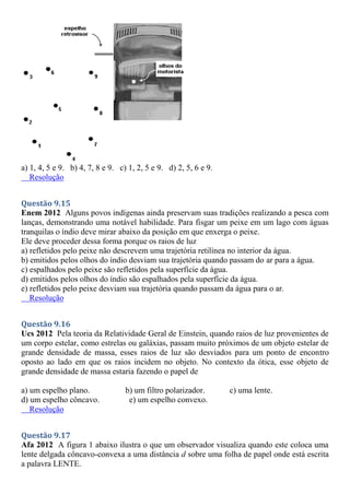 a) 1, 4, 5 e 9. b) 4, 7, 8 e 9. c) 1, 2, 5 e 9. d) 2, 5, 6 e 9.
Resolução
Questão 9.15
Enem 2012 Alguns povos indígenas ainda preservam suas tradições realizando a pesca com
lanças, demonstrando uma notável habilidade. Para fisgar um peixe em um lago com águas
tranquilas o índio deve mirar abaixo da posição em que enxerga o peixe.
Ele deve proceder dessa forma porque os raios de luz
a) refletidos pelo peixe não descrevem uma trajetória retilínea no interior da água.
b) emitidos pelos olhos do índio desviam sua trajetória quando passam do ar para a água.
c) espalhados pelo peixe são refletidos pela superfície da água.
d) emitidos pelos olhos do índio são espalhados pela superfície da água.
e) refletidos pelo peixe desviam sua trajetória quando passam da água para o ar.
Resolução
Questão 9.16
Ucs 2012 Pela teoria da Relatividade Geral de Einstein, quando raios de luz provenientes de
um corpo estelar, como estrelas ou galáxias, passam muito próximos de um objeto estelar de
grande densidade de massa, esses raios de luz são desviados para um ponto de encontro
oposto ao lado em que os raios incidem no objeto. No contexto da ótica, esse objeto de
grande densidade de massa estaria fazendo o papel de
a) um espelho plano. b) um filtro polarizador. c) uma lente.
d) um espelho côncavo. e) um espelho convexo.
Resolução
Questão 9.17
Afa 2012 A figura 1 abaixo ilustra o que um observador visualiza quando este coloca uma
lente delgada côncavo-convexa a uma distância d sobre uma folha de papel onde está escrita
a palavra LENTE.
 