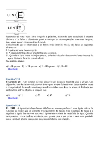 Justapondo-se uma outra lente delgada à primeira, mantendo esta associação à mesma
distância d da folha, o observador passa a enxergar, da mesma posição, uma nova imagem,
duas vezes menor, como mostra a figura 2.
Considerando que o observador e as lentes estão imersos em ar, são feitas as seguintes
afirmativas.
I. A primeira lente é convergente.
II. A segunda lente pode ser uma lente plano-côncava.
III. Quando as duas lentes estão justapostas, a distância focal da lente equivalente é menor do
que a distância focal da primeira lente.
São corretas apenas
a) I e II apenas. b) I e III apenas. c) II e III apenas. d) I, II e III.
Resolução
Questão 9.18
Cesgranrio 2011 Um espelho esférico côncavo tem distância focal (f) igual a 20 cm. Um
objeto de 5 cm de altura é colocado de frente para a superfície refletora desse espelho, sobre
o eixo principal, formando uma imagem real invertida e com 4 cm de altura. A distância, em
centímetros, entre o objeto e a imagem é de
a) 9 b) 12 c) 25 d) 45 e) 75
Resolução
Questão 9.19
Uel 2011 A águia-de-cabeça-branca (Haliaeetus leucocephalus) é uma águia nativa da
América do Norte que se alimenta principalmente de peixes. Sua estratégia de pesca é a
seguinte: a águia faz um voo horizontal ligeiramente acima da superfície da água. Quando
está próxima, ela se inclina apontando suas garras para a sua presa e, com uma precisão
quase infalível, afunda suas garras na água arrebatando sua refeição.
 