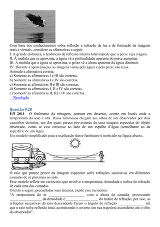 Com base nos conhecimentos sobre reflexão e refração da luz e de formação de imagens
reais e virtuais, considere as afirmativas a seguir.
I. A grande distância, o fenômeno de reflexão interna total impede que o peixe veja a águia.
II. À medida que se aproxima, a águia vê a profundidade aparente do peixe aumentar.
III. À medida que a águia se aproxima, o peixe vê a altura aparente da águia diminuir.
IV. Durante a aproximação, as imagens vistas pela águia e pelo peixe são reais.
Assinale a alternativa correta.
a) Somente as afirmativas I e III são corretas.
b) Somente as afirmativas I e IV são corretas.
c) Somente as afirmativas II e III são corretas.
d) Somente as afirmativas I, II e IV são corretas.
e) Somente as afirmativas II, III e IV são corretas.
Resolução
Questão 9.20
Uff 2011 O fenômeno da miragem, comum em desertos, ocorre em locais onde a
temperatura do solo é alta. Raios luminosos chegam aos olhos de um observador por dois
caminhos distintos, um dos quais parece proveniente de uma imagem especular do objeto
observado, como se esse estivesse ao lado de um espelho d’água (semelhante ao da
superfície de um lago).
Um modelo simplificado para a explicação desse fenômeno é mostrado na figura abaixo.
O raio que parece provir da imagem especular sofre refrações sucessivas em diferentes
camadas de ar próximas ao solo.
Esse modelo reflete um raciocínio que envolve a temperatura, densidade e índice de refração
de cada uma das camadas.
O texto a seguir, preenchidas suas lacunas, expõe esse raciocínio.
“A temperatura do ar ___________________ com a altura da camada, provocando
_________________ da densidade e _________________ do índice de refração; por isso, as
refrações sucessivas do raio descendente fazem o ângulo de refração ______________ até
que o raio sofra reflexão total, acontecendo o inverso em sua trajetória ascendente até o olho
do observador”.
 