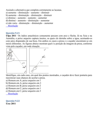 Assinale a alternativa que completa corretamente as lacunas.
a) aumenta – diminuição – aumento – diminuir
b) aumenta – diminuição – diminuição – diminuir
c) diminui – aumento – aumento – aumentar
d) diminui – aumento – diminuição – aumentar
e) não varia – diminuição – diminuição – aumentar
Resolução
Questão 9.21
Ufpa 2011 Os índios amazônicos comumente pescam com arco e flecha. Já na Ásia e na
Austrália, o peixe arqueiro captura insetos, os quais ele derruba sobre a água, acertando-os
com jatos disparados de sua boca. Em ambos os casos a presa e o caçador encontram-se em
meios diferentes. As figuras abaixo mostram qual é a posição da imagem da presa, conforme
vista pelo caçador, em cada situação.
Identifique, em cada caso, em qual dos pontos mostrados, o caçador deve fazer pontaria para
maximizar suas chances de acertar a presa.
a) Homem em A; peixe arqueiro em 1
b) Homem em A; peixe arqueiro em 3
c) Homem em B; peixe arqueiro em 2
d) Homem em C; peixe arqueiro em 1
e) Homem em C; peixe arqueiro em 3
Resolução
Questão 9.22
Uesc 2011
 