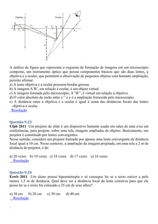 A análise da figura que representa o esquema de formação de imagens em um microscópio
composto, um instrumento óptico que possui componentes básicos que são duas lentes, a
objetiva e a ocular, que permitem a observação de pequenos objetos com bastante ampliação,
permite afirmar:
a) A lente objetiva e a ocular possuem bordas grossas.
b) A imagem A’B’, em relação à ocular, é um objeto virtual.
c) A imagem formada pelo microscópio, A’’B’’, é virtual em relação à objetiva.
d) O valor absoluto da razão entre y’’ e y é a ampliação fornecida pelo microscópio.
e) A distância entre a objetiva e a ocular é igual à soma das distâncias focais das lentes
objetiva e ocular.
Resolução
Questão 9.23
Ufpb 2011 Um projetor de slide é um dispositivo bastante usado em salas de aula e/ou em
conferências, para projetar, sobre uma tela, imagens ampliadas de objetos. Basicamente, um
projetor é constituído por lentes convergentes.
Nesse sentido, considere um projetor formado por apenas uma lente convergente de distância
focal igual a 10 cm. Nesse contexto, a ampliação da imagem projetada, em uma tela a 2 m de
distância do projetor, é de:
a) 20 vezes b) 19 vezes c) 18 vezes d) 17 vezes e) 16 vezes
Resolução
Questão 9.24
Eewb 2011 Um aluno possui hipermetropia e só consegue ler se o texto estiver a pelo
menos 1,5 m de distância. Qual deve ser a distância focal da lente corretiva para que ele
possa ler se o texto for colocado a 25 cm de seus olhos?
a) 10 cm b) 20 cm c) 30 cm d) 40 cm
Resolução
.
 